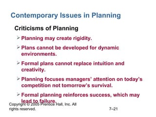 Copyright © 2005 Prentice Hall, Inc. All
rights reserved. 7–21
Contemporary Issues in Planning
• Criticisms of Planning
Planning may create rigidity.
Plans cannot be developed for dynamic
environments.
Formal plans cannot replace intuition and
creativity.
Planning focuses managers’ attention on today’s
competition not tomorrow’s survival.
Formal planning reinforces success, which may
lead to failure.
 