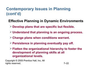 Copyright © 2005 Prentice Hall, Inc. All
rights reserved. 7–22
Contemporary Issues in Planning
(cont’d)
• Effective Planning in Dynamic Environments
Develop plans that are specific but flexible.
Understand that planning is an ongoing process.
Change plans when conditions warrant.
Persistence in planning eventually pay off.
Flatten the organizational hierarchy to foster the
development of planning skills at all
organizational levels.
 