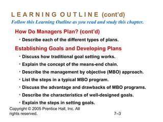 Copyright © 2005 Prentice Hall, Inc. All
rights reserved. 7–3
L E A R N I N G O U T L I N E (cont’d)
Follow this Learning Outline as you read and study this chapter.
How Do Managers Plan? (cont’d)
• Describe each of the different types of plans.
Establishing Goals and Developing Plans
• Discuss how traditional goal setting works.
• Explain the concept of the means-end chain.
• Describe the management by objective (MBO) approach.
• List the steps in a typical MBO program.
• Discuss the advantage and drawbacks of MBO programs.
• Describe the characteristics of well-designed goals.
• Explain the steps in setting goals.
 