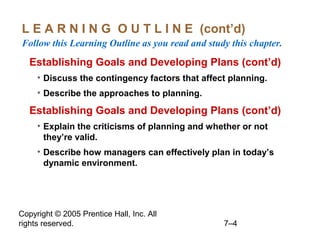 Copyright © 2005 Prentice Hall, Inc. All
rights reserved. 7–4
L E A R N I N G O U T L I N E (cont’d)
Follow this Learning Outline as you read and study this chapter.
Establishing Goals and Developing Plans (cont’d)
• Discuss the contingency factors that affect planning.
• Describe the approaches to planning.
Establishing Goals and Developing Plans (cont’d)
• Explain the criticisms of planning and whether or not
they’re valid.
• Describe how managers can effectively plan in today’s
dynamic environment.
 
