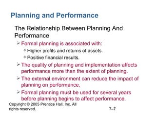 Copyright © 2005 Prentice Hall, Inc. All
rights reserved. 7–7
Planning and Performance
• The Relationship Between Planning And
Performance
Formal planning is associated with:
 Higher profits and returns of assets.
 Positive financial results.
The quality of planning and implementation affects
performance more than the extent of planning.
The external environment can reduce the impact of
planning on performance,
Formal planning must be used for several years
before planning begins to affect performance.
 