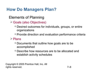 Copyright © 2005 Prentice Hall, Inc. All
rights reserved. 7–8
How Do Managers Plan?
• Elements of Planning
Goals (also Objectives)
 Desired outcomes for individuals, groups, or entire
organizations
 Provide direction and evaluation performance criteria
Plans
 Documents that outline how goals are to be
accomplished
 Describe how resources are to be allocated and
establish activity schedules
 
