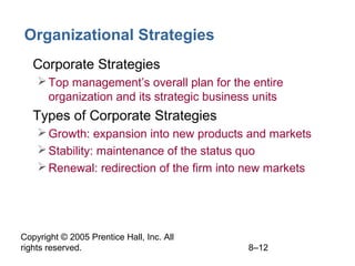 Copyright © 2005 Prentice Hall, Inc. All
rights reserved. 8–12
Organizational Strategies
• Corporate Strategies
Top management’s overall plan for the entire
organization and its strategic business units
• Types of Corporate Strategies
Growth: expansion into new products and markets
Stability: maintenance of the status quo
Renewal: redirection of the firm into new markets
 