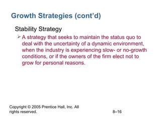 Copyright © 2005 Prentice Hall, Inc. All
rights reserved. 8–16
Growth Strategies (cont’d)
• Stability Strategy
A strategy that seeks to maintain the status quo to
deal with the uncertainty of a dynamic environment,
when the industry is experiencing slow- or no-growth
conditions, or if the owners of the firm elect not to
grow for personal reasons.
 