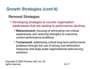 Copyright © 2005 Prentice Hall, Inc. All
rights reserved. 8–17
Growth Strategies (cont’d)
• Renewal Strategies
Developing strategies to counter organization
weaknesses that are leading to performance declines.
 Retrenchment: focusing of eliminating non-critical
weaknesses and restoring strengths to overcome
current performance problems.
 Turnaround: addressing critical long-term performance
problems through the use of strong cost elimination
measures and large-scale organizational restructuring
solutions.
 
