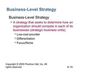 Copyright © 2005 Prentice Hall, Inc. All
rights reserved. 8–19
Business-Level Strategy
• Business-Level Strategy
A strategy that seeks to determine how an
organization should compete in each of its
businesses (strategic business units).
 Low-cost provider
 Differentiation
 Focus/Niche
 