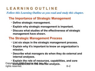 Copyright © 2005 Prentice Hall, Inc. All
rights reserved. 8–2
L E A R N I N G O U T L I N E
Follow this Learning Outline as you read and study this chapter.
The Importance of Strategic Management
• Define strategic management.
• Explain why strategic management is important.
• Discuss what studies of the effectiveness of strategic
management have shown.
The Strategic Management Process
• List six steps in the strategic management process.
• Explain why it’s important to know an organization’s
mission.
• Describe what managers do when they do external and
internal analyses.
• Explain the role of resources, capabilities, and core
competencies in the internal analysis.
 