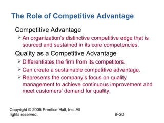 Copyright © 2005 Prentice Hall, Inc. All
rights reserved. 8–20
The Role of Competitive Advantage
• Competitive Advantage
An organization’s distinctive competitive edge that is
sourced and sustained in its core competencies.
• Quality as a Competitive Advantage
Differentiates the firm from its competitors.
Can create a sustainable competitive advantage.
Represents the company’s focus on quality
management to achieve continuous improvement and
meet customers’ demand for quality.
 