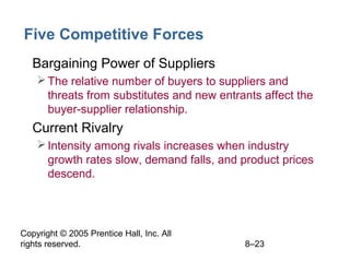 Copyright © 2005 Prentice Hall, Inc. All
rights reserved. 8–23
Five Competitive Forces
• Bargaining Power of Suppliers
The relative number of buyers to suppliers and
threats from substitutes and new entrants affect the
buyer-supplier relationship.
• Current Rivalry
Intensity among rivals increases when industry
growth rates slow, demand falls, and product prices
descend.
 