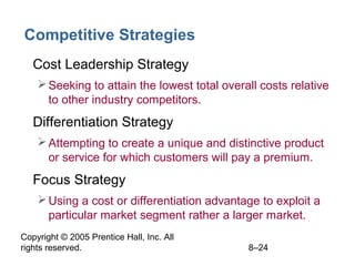 Copyright © 2005 Prentice Hall, Inc. All
rights reserved. 8–24
Competitive Strategies
• Cost Leadership Strategy
Seeking to attain the lowest total overall costs relative
to other industry competitors.
• Differentiation Strategy
Attempting to create a unique and distinctive product
or service for which customers will pay a premium.
• Focus Strategy
Using a cost or differentiation advantage to exploit a
particular market segment rather a larger market.
 