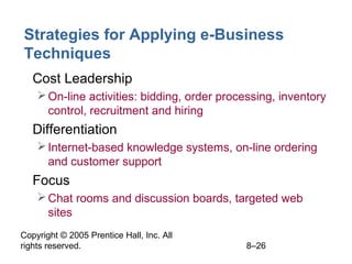 Copyright © 2005 Prentice Hall, Inc. All
rights reserved. 8–26
Strategies for Applying e-Business
Techniques
• Cost Leadership
On-line activities: bidding, order processing, inventory
control, recruitment and hiring
• Differentiation
Internet-based knowledge systems, on-line ordering
and customer support
• Focus
Chat rooms and discussion boards, targeted web
sites
 