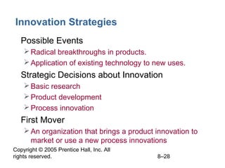 Copyright © 2005 Prentice Hall, Inc. All
rights reserved. 8–28
Innovation Strategies
• Possible Events
Radical breakthroughs in products.
Application of existing technology to new uses.
• Strategic Decisions about Innovation
Basic research
Product development
Process innovation
• First Mover
An organization that brings a product innovation to
market or use a new process innovations
 