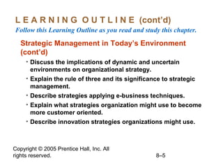 Copyright © 2005 Prentice Hall, Inc. All
rights reserved. 8–5
L E A R N I N G O U T L I N E (cont’d)
Follow this Learning Outline as you read and study this chapter.
Strategic Management in Today’s Environment
(cont’d)
• Discuss the implications of dynamic and uncertain
environments on organizational strategy.
• Explain the rule of three and its significance to strategic
management.
• Describe strategies applying e-business techniques.
• Explain what strategies organization might use to become
more customer oriented.
• Describe innovation strategies organizations might use.
 