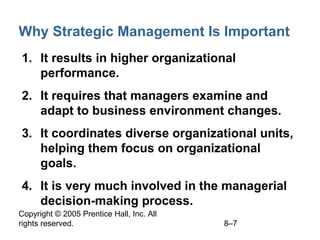 Copyright © 2005 Prentice Hall, Inc. All
rights reserved. 8–7
Why Strategic Management Is Important
1. It results in higher organizational
performance.
2. It requires that managers examine and
adapt to business environment changes.
3. It coordinates diverse organizational units,
helping them focus on organizational
goals.
4. It is very much involved in the managerial
decision-making process.
 