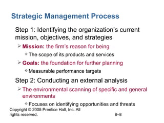 Copyright © 2005 Prentice Hall, Inc. All
rights reserved. 8–8
Strategic Management Process
• Step 1: Identifying the organization’s current
mission, objectives, and strategies
Mission: the firm’s reason for being
 The scope of its products and services
Goals: the foundation for further planning
 Measurable performance targets
• Step 2: Conducting an external analysis
The environmental scanning of specific and general
environments
 Focuses on identifying opportunities and threats
 