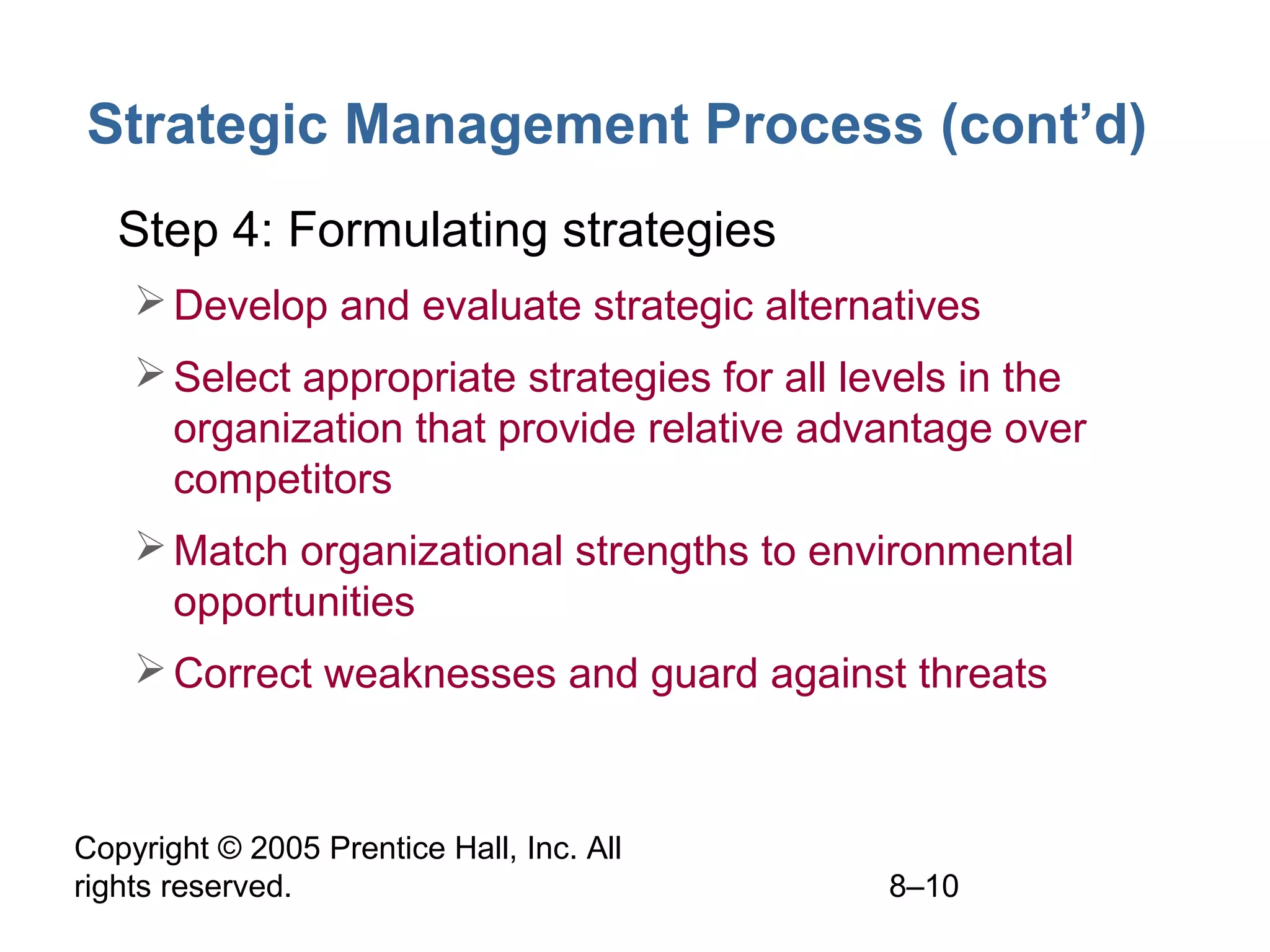 Strategic Management Process (cont’d)
• Step 4: Formulating strategies
 Develop and evaluate strategic alternatives
 Select appropriate strategies for all levels in the
organization that provide relative advantage over
competitors
 Match organizational strengths to environmental
opportunities
 Correct weaknesses and guard against threats

Copyright © 2005 Prentice Hall, Inc. All
rights reserved.

8–10

 