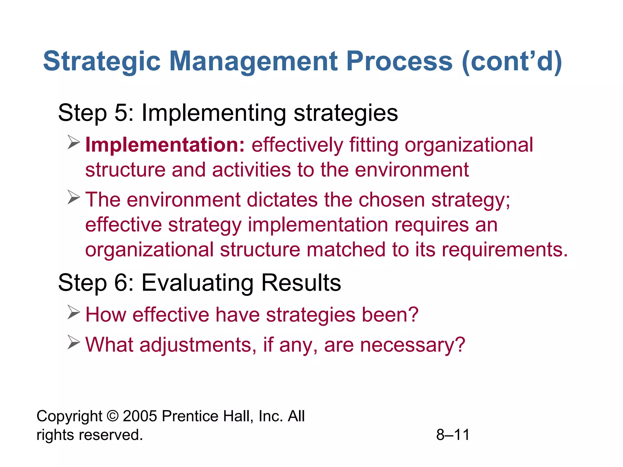Strategic Management Process (cont’d)
• Step 5: Implementing strategies
 Implementation: effectively fitting organizational
structure and activities to the environment
 The environment dictates the chosen strategy;
effective strategy implementation requires an
organizational structure matched to its requirements.

• Step 6: Evaluating Results
 How effective have strategies been?
 What adjustments, if any, are necessary?
Copyright © 2005 Prentice Hall, Inc. All
rights reserved.

8–11

 