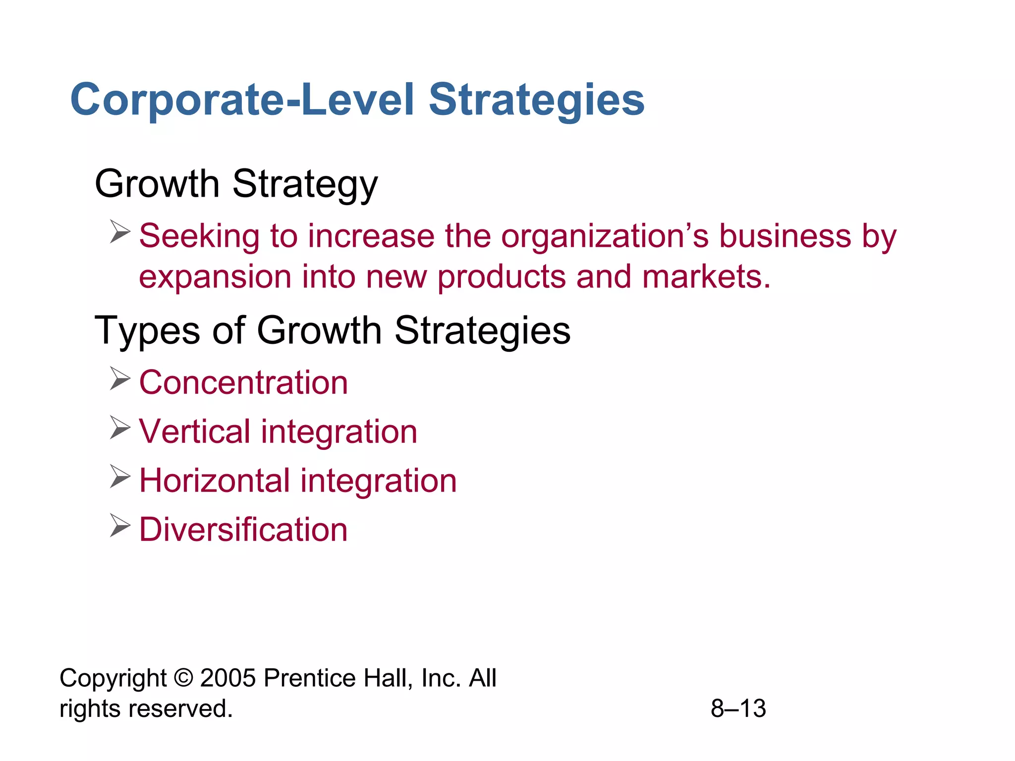 Corporate-Level Strategies
• Growth Strategy
 Seeking to increase the organization’s business by
expansion into new products and markets.

• Types of Growth Strategies
 Concentration
 Vertical integration
 Horizontal integration
 Diversification

Copyright © 2005 Prentice Hall, Inc. All
rights reserved.

8–13

 