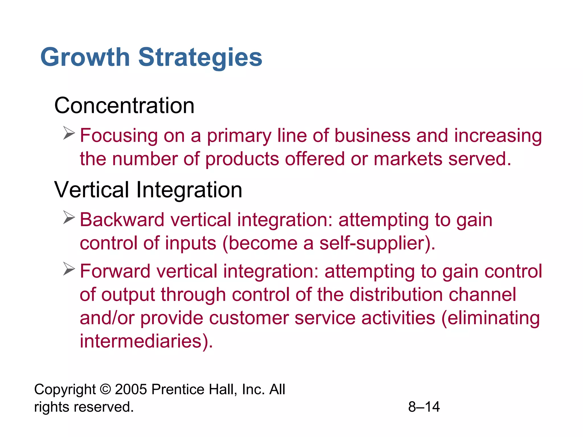 Growth Strategies
• Concentration
 Focusing on a primary line of business and increasing
the number of products offered or markets served.

• Vertical Integration
 Backward vertical integration: attempting to gain
control of inputs (become a self-supplier).
 Forward vertical integration: attempting to gain control
of output through control of the distribution channel
and/or provide customer service activities (eliminating
intermediaries).
Copyright © 2005 Prentice Hall, Inc. All
rights reserved.

8–14

 