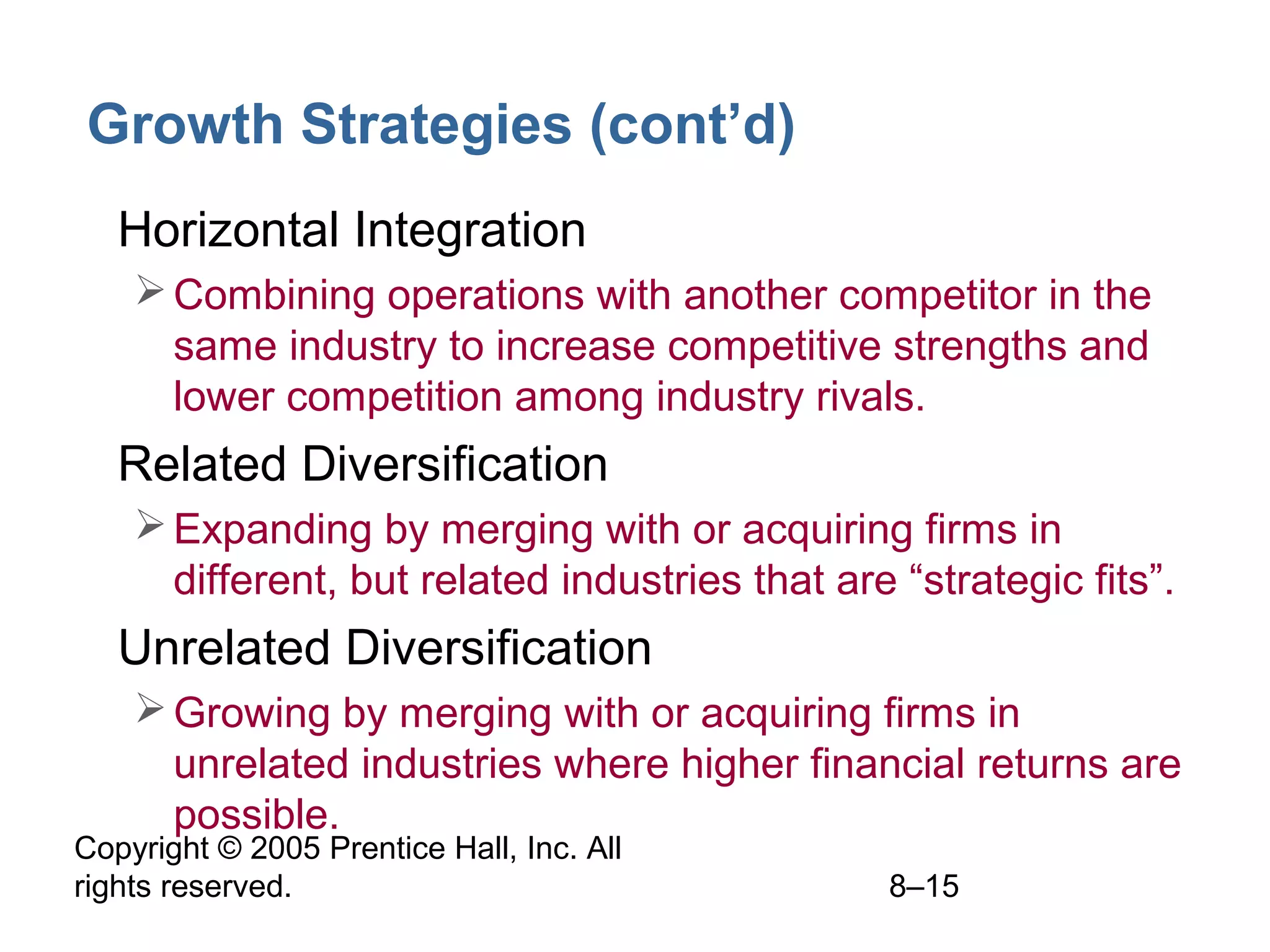Growth Strategies (cont’d)
• Horizontal Integration
 Combining operations with another competitor in the
same industry to increase competitive strengths and
lower competition among industry rivals.

• Related Diversification
 Expanding by merging with or acquiring firms in
different, but related industries that are “strategic fits”.

• Unrelated Diversification
 Growing by merging with or acquiring firms in
unrelated industries where higher financial returns are
possible.

Copyright © 2005 Prentice Hall, Inc. All
rights reserved.

8–15

 