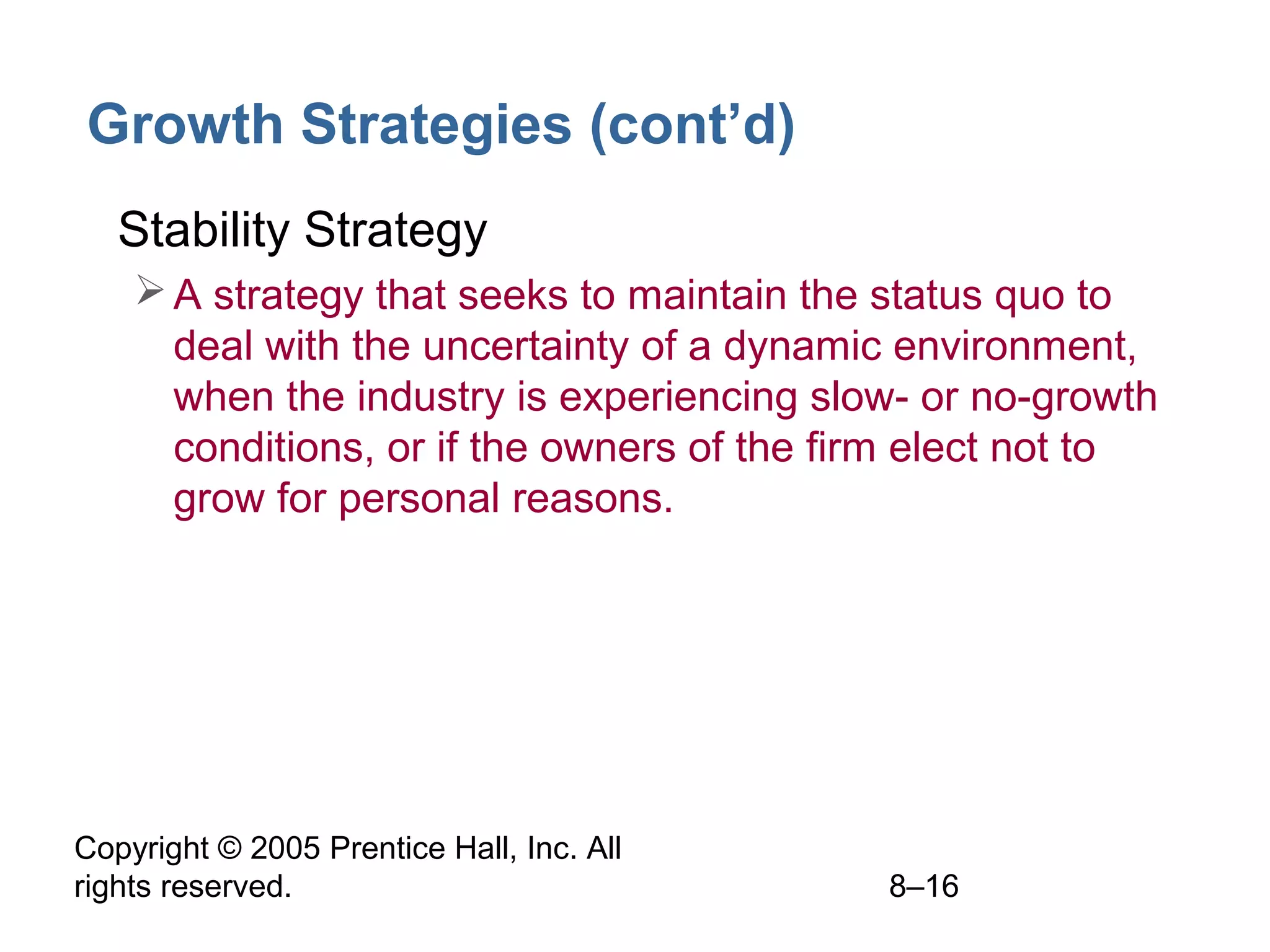 Growth Strategies (cont’d)
• Stability Strategy
 A strategy that seeks to maintain the status quo to
deal with the uncertainty of a dynamic environment,
when the industry is experiencing slow- or no-growth
conditions, or if the owners of the firm elect not to
grow for personal reasons.

Copyright © 2005 Prentice Hall, Inc. All
rights reserved.

8–16

 