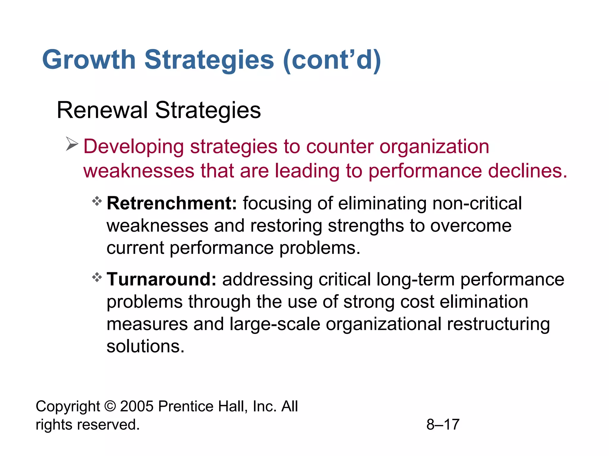 Growth Strategies (cont’d)
• Renewal Strategies
 Developing strategies to counter organization
weaknesses that are leading to performance declines.
 Retrenchment:

focusing of eliminating non-critical
weaknesses and restoring strengths to overcome
current performance problems.

 Turnaround:

addressing critical long-term performance
problems through the use of strong cost elimination
measures and large-scale organizational restructuring
solutions.

Copyright © 2005 Prentice Hall, Inc. All
rights reserved.

8–17

 
