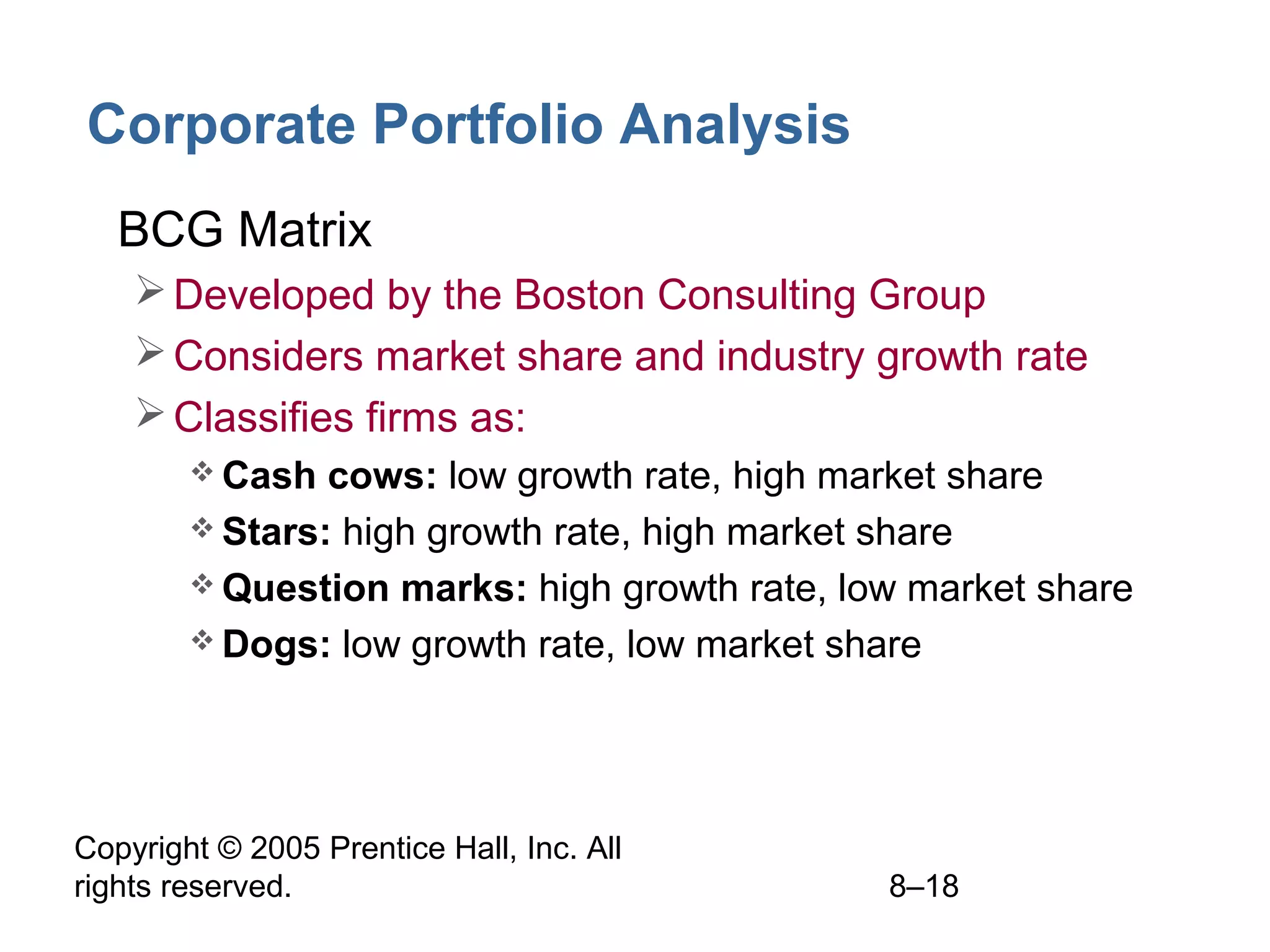 Corporate Portfolio Analysis
• BCG Matrix
 Developed by the Boston Consulting Group
 Considers market share and industry growth rate
 Classifies firms as:
 Cash

cows: low growth rate, high market share
 Stars: high growth rate, high market share
 Question marks: high growth rate, low market share
 Dogs: low growth rate, low market share

Copyright © 2005 Prentice Hall, Inc. All
rights reserved.

8–18

 