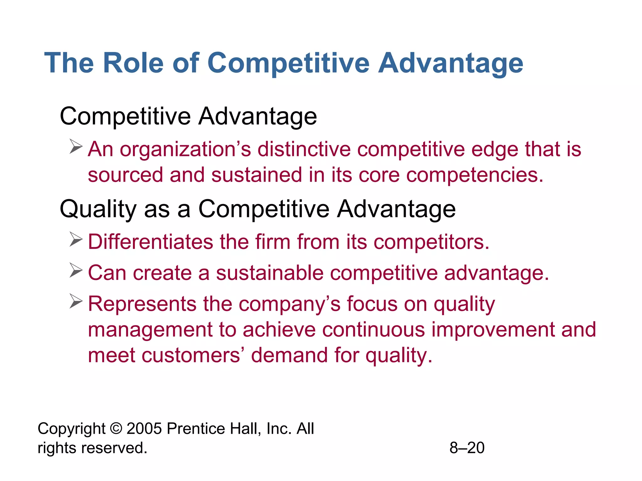 The Role of Competitive Advantage
• Competitive Advantage
 An organization’s distinctive competitive edge that is
sourced and sustained in its core competencies.

• Quality as a Competitive Advantage
 Differentiates the firm from its competitors.
 Can create a sustainable competitive advantage.
 Represents the company’s focus on quality
management to achieve continuous improvement and
meet customers’ demand for quality.
Copyright © 2005 Prentice Hall, Inc. All
rights reserved.

8–20

 