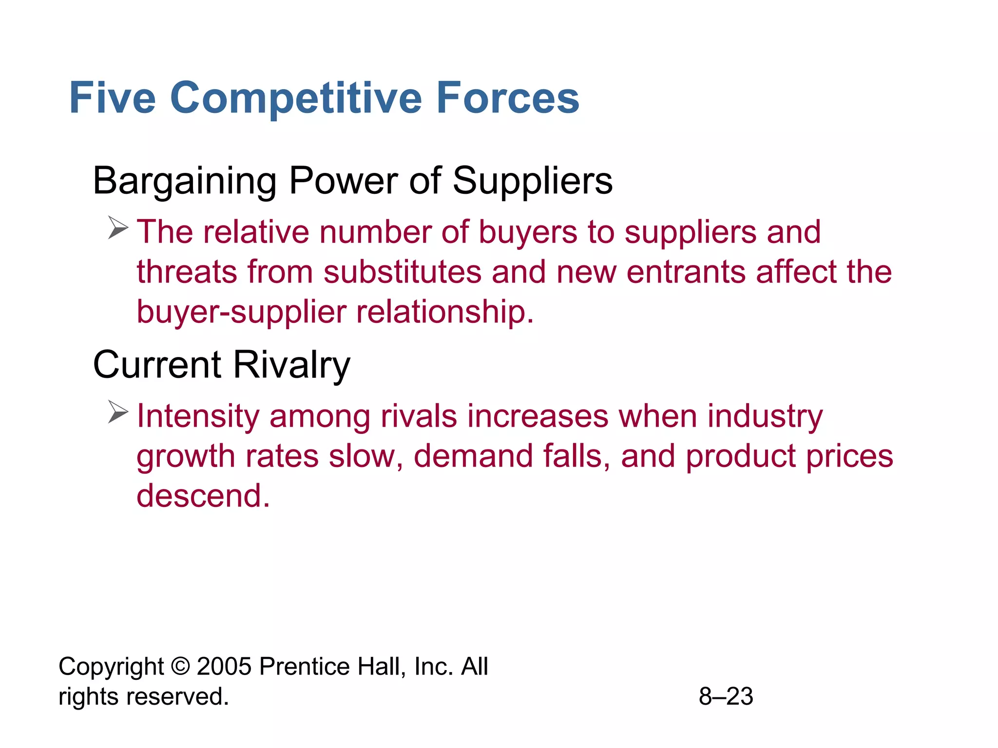Five Competitive Forces
• Bargaining Power of Suppliers
 The relative number of buyers to suppliers and
threats from substitutes and new entrants affect the
buyer-supplier relationship.

• Current Rivalry
 Intensity among rivals increases when industry
growth rates slow, demand falls, and product prices
descend.

Copyright © 2005 Prentice Hall, Inc. All
rights reserved.

8–23

 