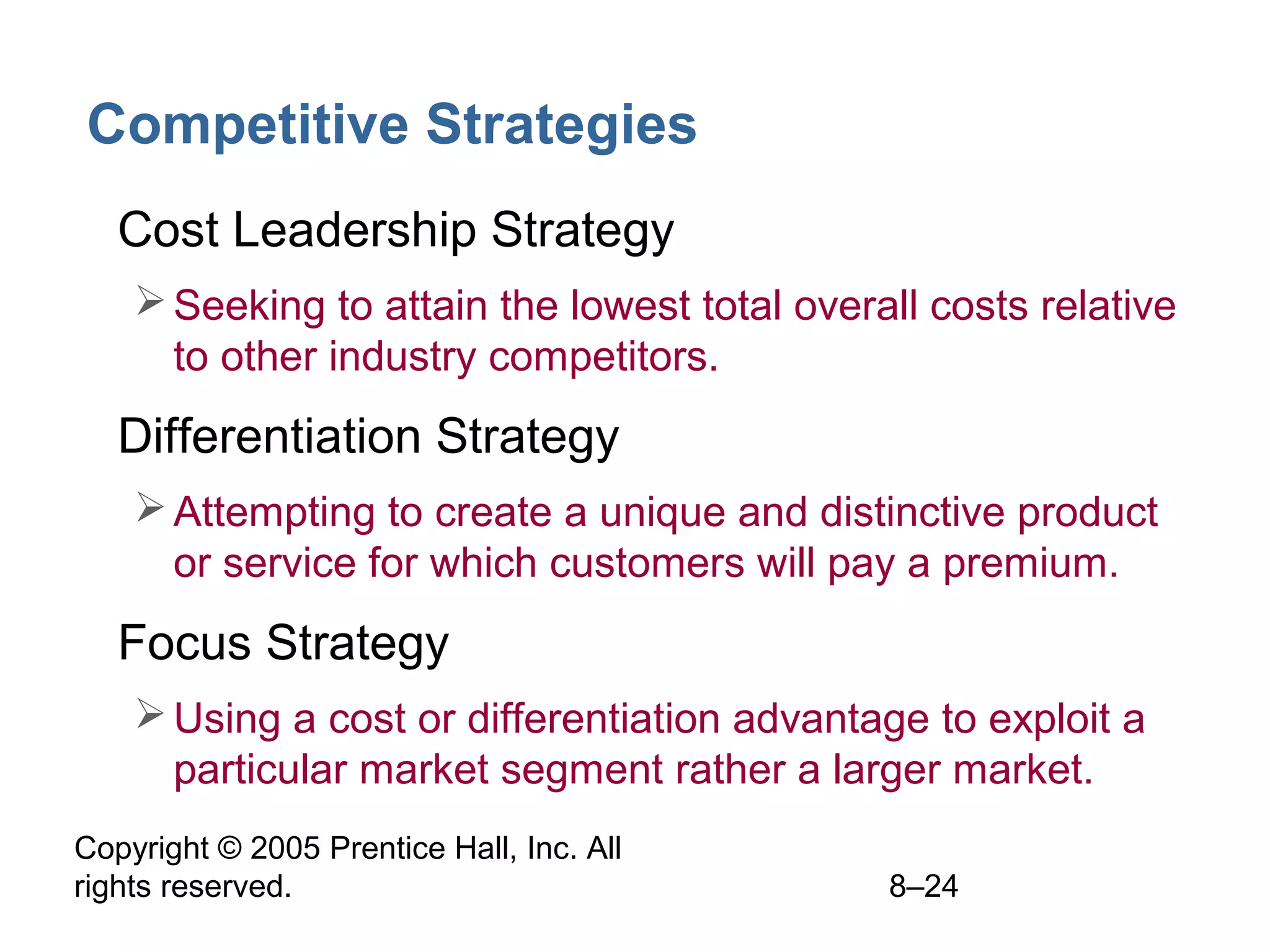 Competitive Strategies
• Cost Leadership Strategy
 Seeking to attain the lowest total overall costs relative
to other industry competitors.

• Differentiation Strategy
 Attempting to create a unique and distinctive product
or service for which customers will pay a premium.

• Focus Strategy
 Using a cost or differentiation advantage to exploit a
particular market segment rather a larger market.
Copyright © 2005 Prentice Hall, Inc. All
rights reserved.

8–24

 