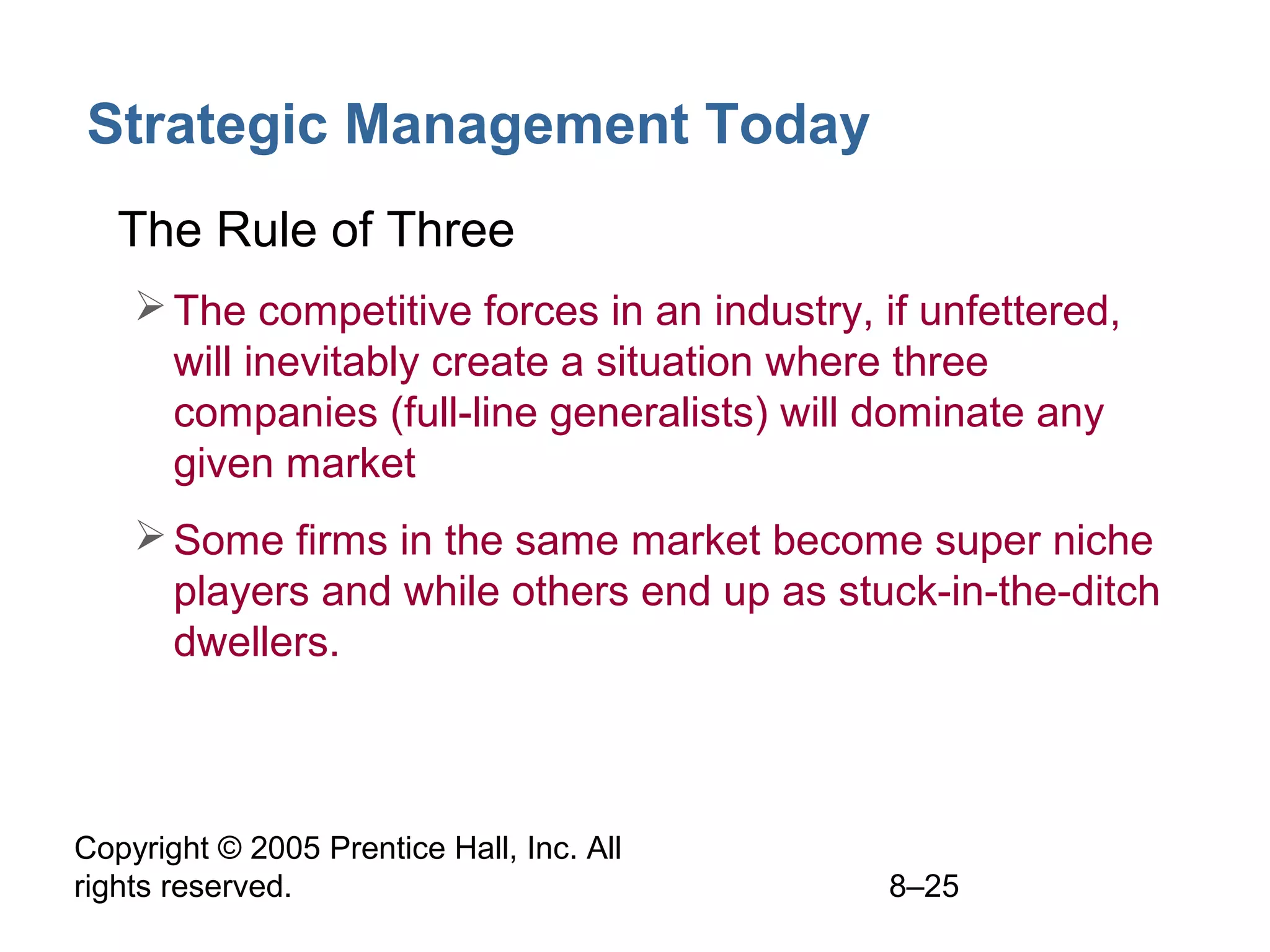Strategic Management Today
• The Rule of Three
 The competitive forces in an industry, if unfettered,
will inevitably create a situation where three
companies (full-line generalists) will dominate any
given market
 Some firms in the same market become super niche
players and while others end up as stuck-in-the-ditch
dwellers.

Copyright © 2005 Prentice Hall, Inc. All
rights reserved.

8–25

 
