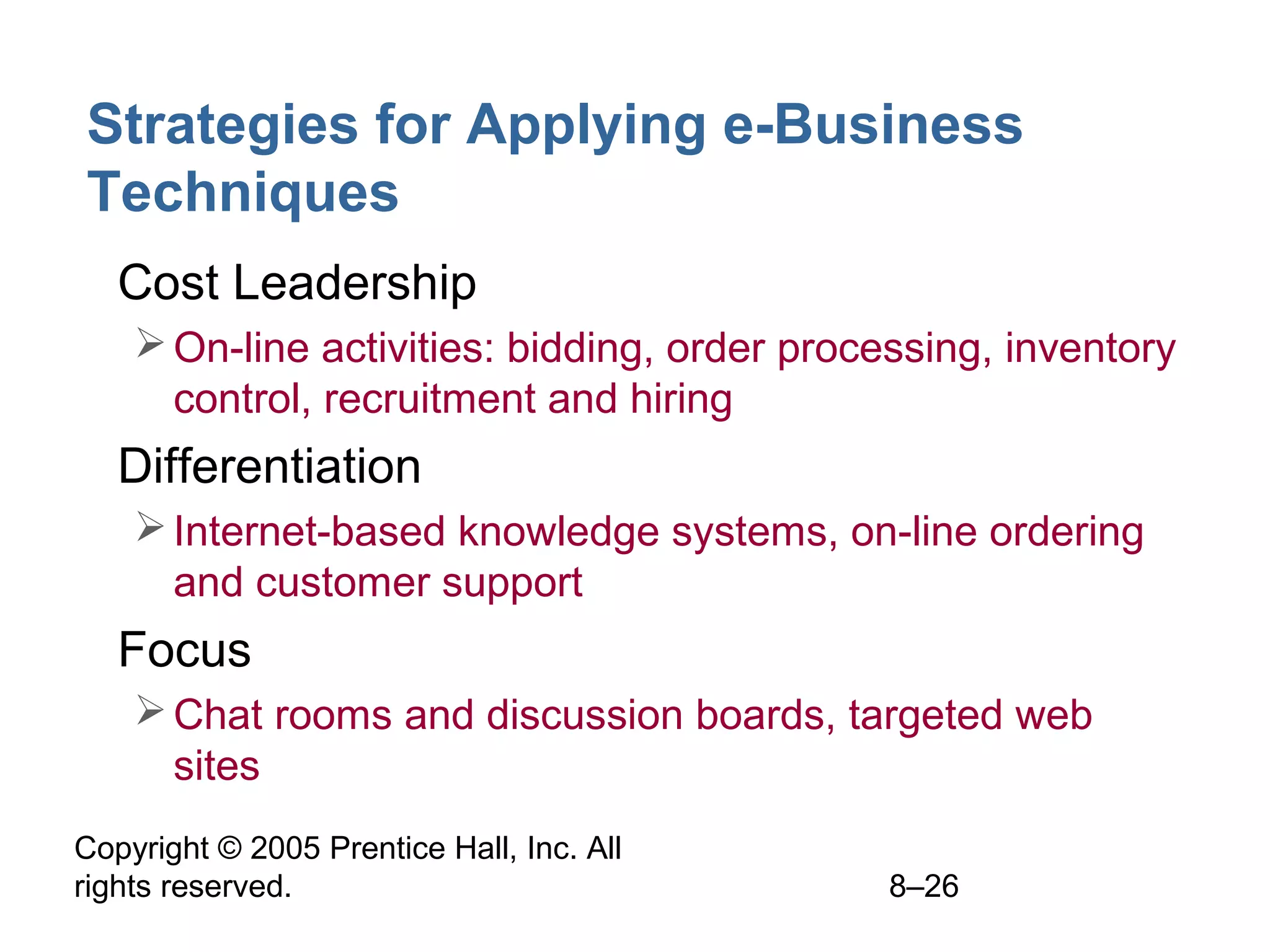 Strategies for Applying e-Business
Techniques
• Cost Leadership
 On-line activities: bidding, order processing, inventory
control, recruitment and hiring

• Differentiation
 Internet-based knowledge systems, on-line ordering
and customer support

• Focus
 Chat rooms and discussion boards, targeted web
sites
Copyright © 2005 Prentice Hall, Inc. All
rights reserved.

8–26

 
