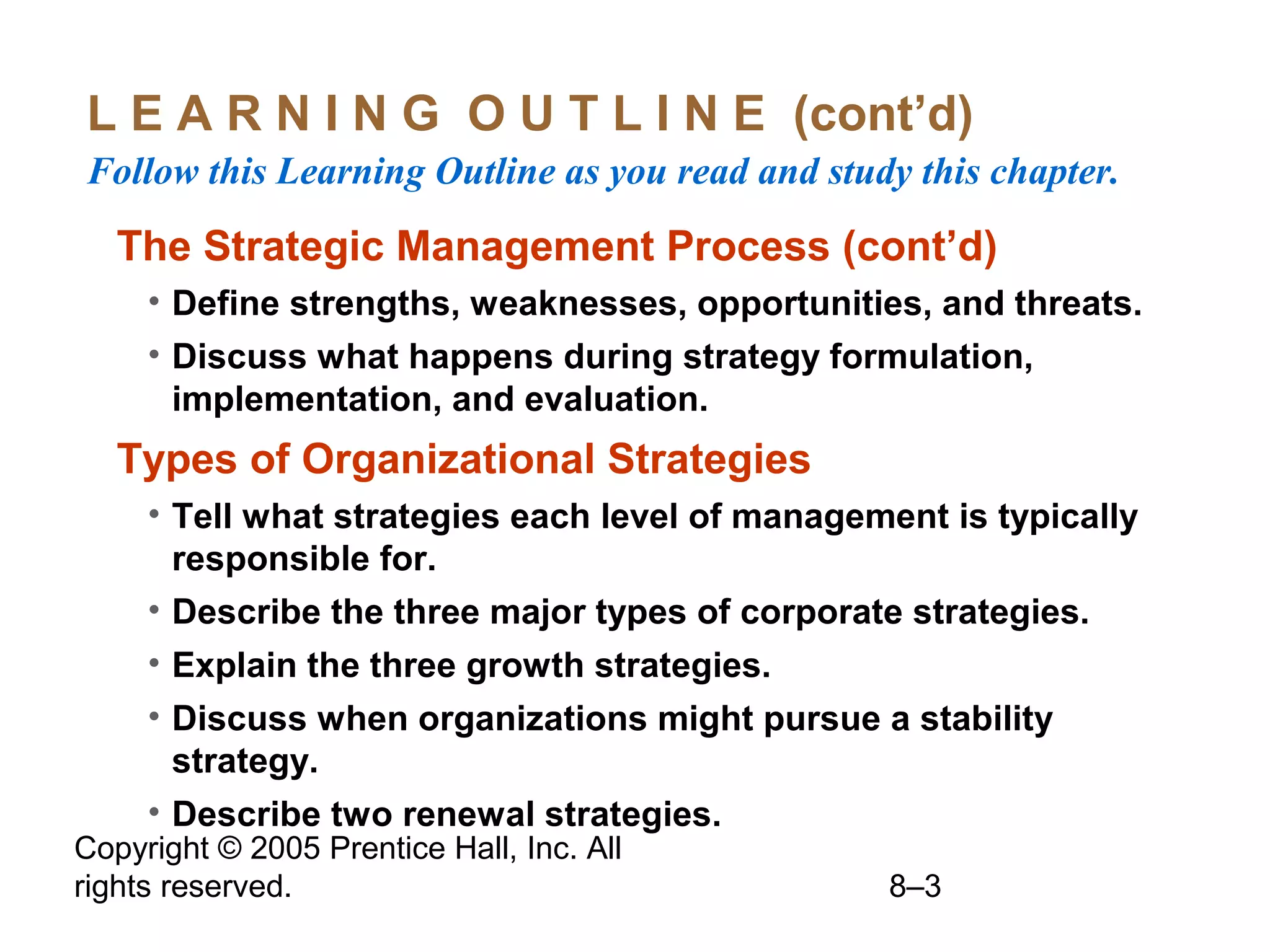 L E A R N I N G O U T L I N E (cont’d)
Follow this Learning Outline as you read and study this chapter.

The Strategic Management Process (cont’d)
• Define strengths, weaknesses, opportunities, and threats.
• Discuss what happens during strategy formulation,
implementation, and evaluation.

Types of Organizational Strategies
• Tell what strategies each level of management is typically
responsible for.
• Describe the three major types of corporate strategies.
• Explain the three growth strategies.
• Discuss when organizations might pursue a stability
strategy.
• Describe two renewal strategies.

Copyright © 2005 Prentice Hall, Inc. All
rights reserved.

8–3

 