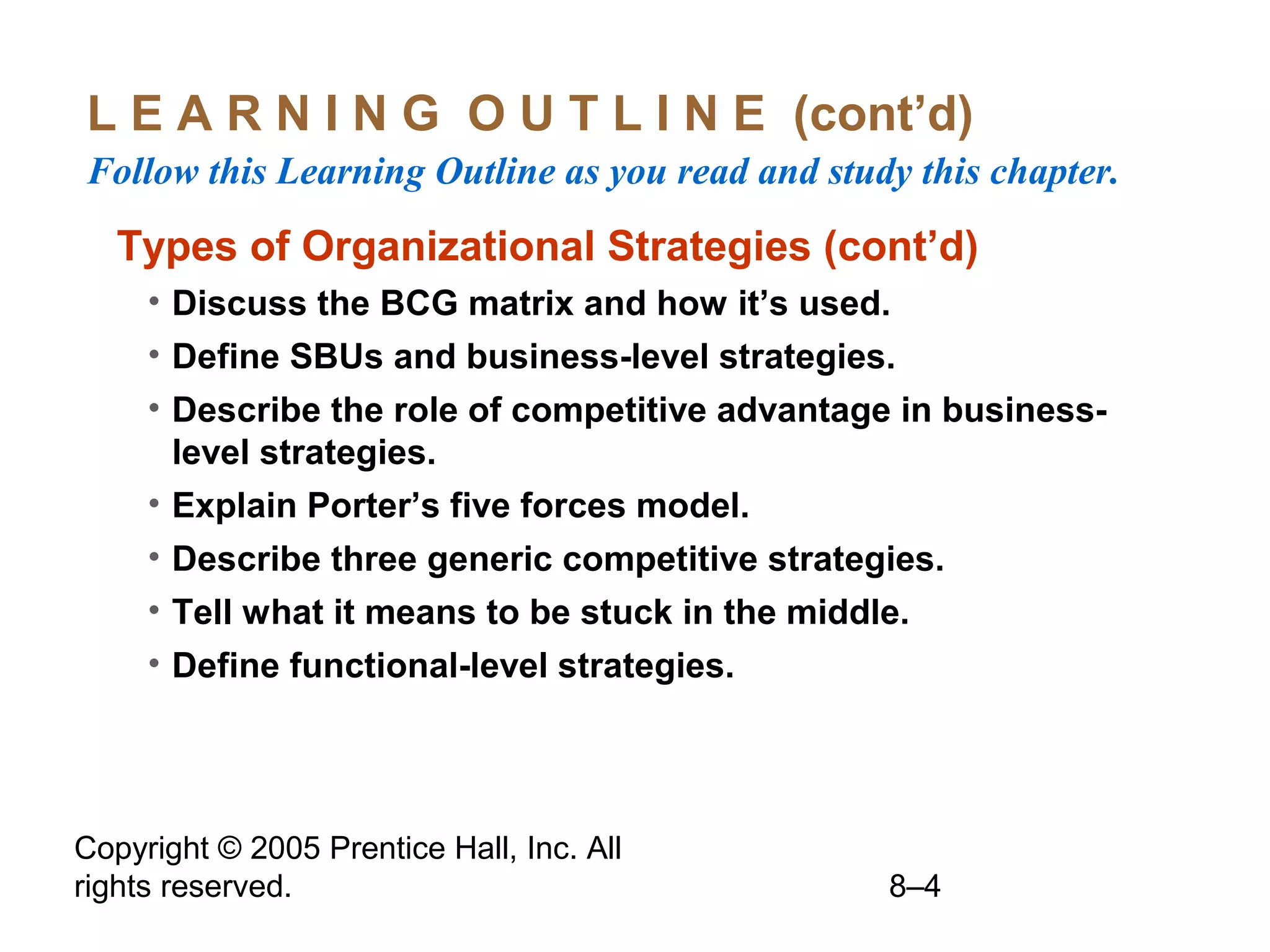 L E A R N I N G O U T L I N E (cont’d)
Follow this Learning Outline as you read and study this chapter.

Types of Organizational Strategies (cont’d)
• Discuss the BCG matrix and how it’s used.
• Define SBUs and business-level strategies.
• Describe the role of competitive advantage in businesslevel strategies.
• Explain Porter’s five forces model.
• Describe three generic competitive strategies.
• Tell what it means to be stuck in the middle.
• Define functional-level strategies.

Copyright © 2005 Prentice Hall, Inc. All
rights reserved.

8–4

 