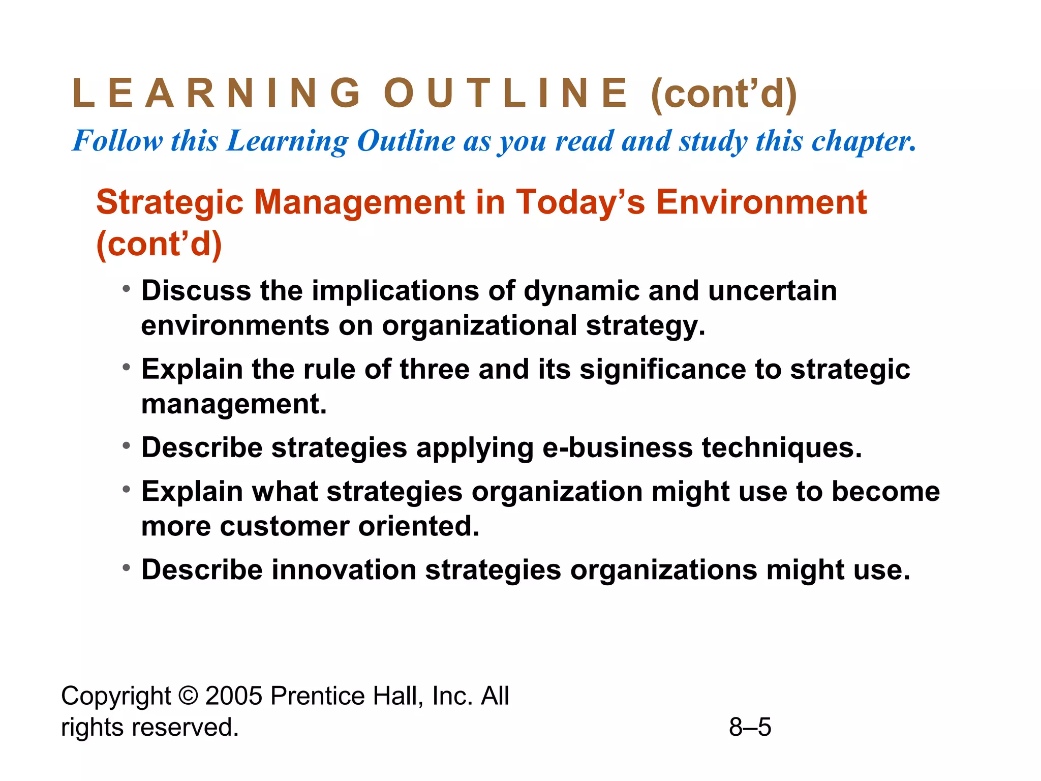 L E A R N I N G O U T L I N E (cont’d)
Follow this Learning Outline as you read and study this chapter.

Strategic Management in Today’s Environment
(cont’d)
• Discuss the implications of dynamic and uncertain
environments on organizational strategy.
• Explain the rule of three and its significance to strategic
management.
• Describe strategies applying e-business techniques.
• Explain what strategies organization might use to become
more customer oriented.
• Describe innovation strategies organizations might use.

Copyright © 2005 Prentice Hall, Inc. All
rights reserved.

8–5

 