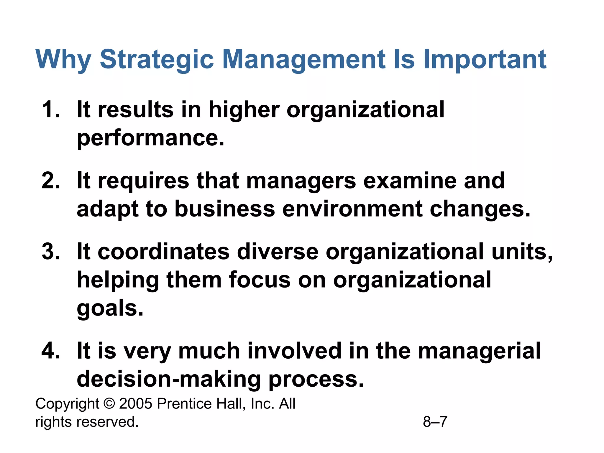 Why Strategic Management Is Important
1. It results in higher organizational
performance.
2. It requires that managers examine and
adapt to business environment changes.
3. It coordinates diverse organizational units,
helping them focus on organizational
goals.
4. It is very much involved in the managerial
decision-making process.
Copyright © 2005 Prentice Hall, Inc. All
rights reserved.

8–7

 