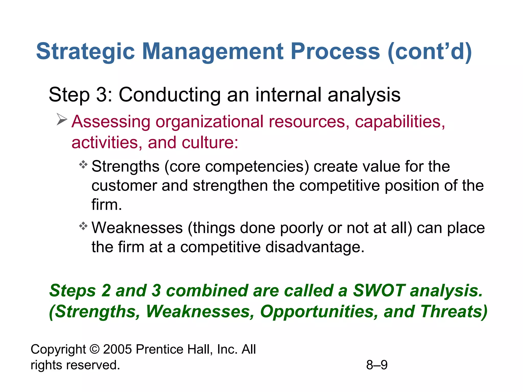 Strategic Management Process (cont’d)
• Step 3: Conducting an internal analysis
 Assessing organizational resources, capabilities,
activities, and culture:
 Strengths

(core competencies) create value for the
customer and strengthen the competitive position of the
firm.
 Weaknesses (things done poorly or not at all) can place
the firm at a competitive disadvantage.

• Steps 2 and 3 combined are called a SWOT analysis.
(Strengths, Weaknesses, Opportunities, and Threats)
Copyright © 2005 Prentice Hall, Inc. All
rights reserved.

8–9

 