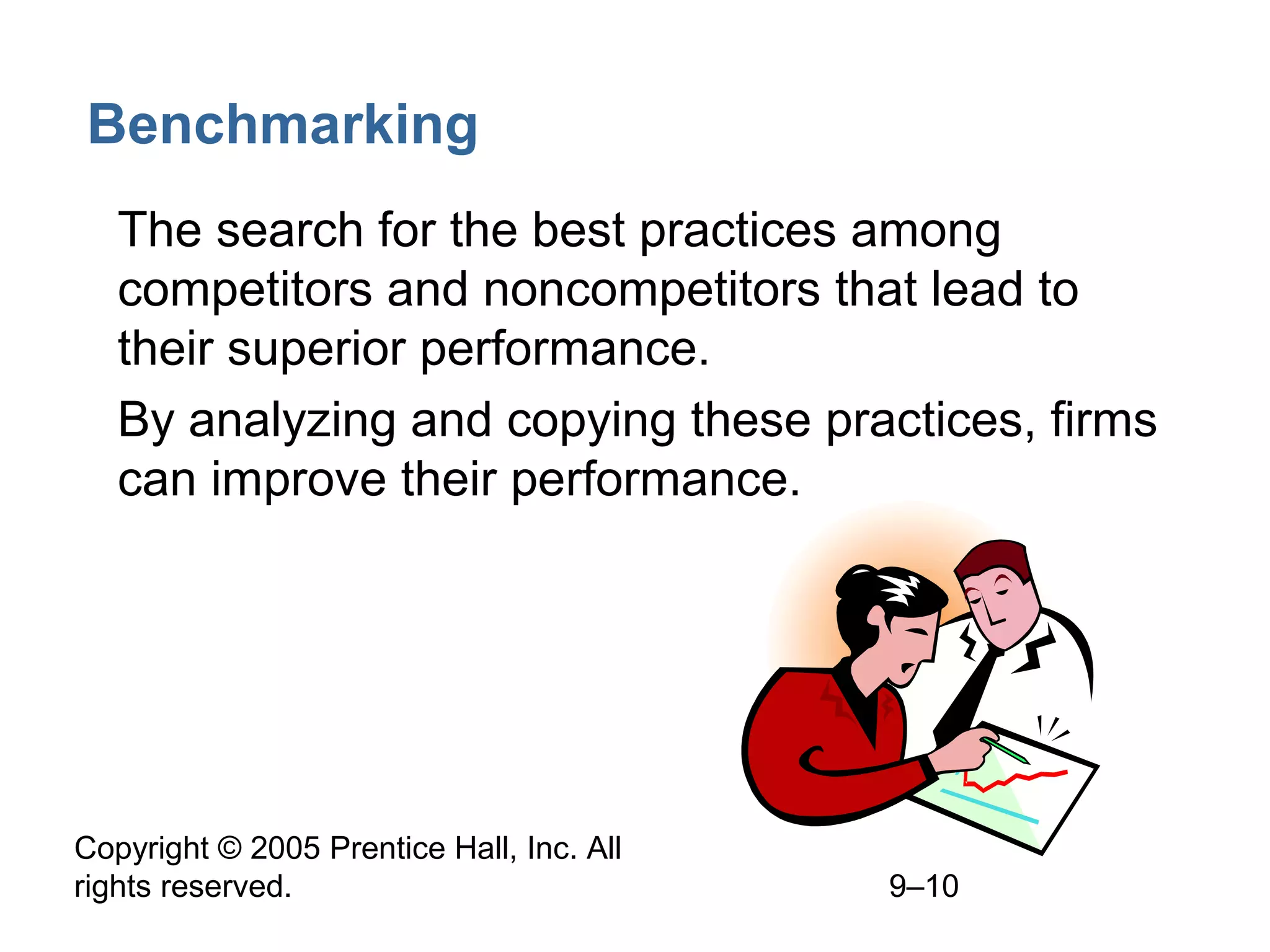 Copyright © 2005 Prentice Hall, Inc. All
rights reserved. 9–10
Benchmarking
• The search for the best practices among
competitors and noncompetitors that lead to
their superior performance.
• By analyzing and copying these practices, firms
can improve their performance.
 