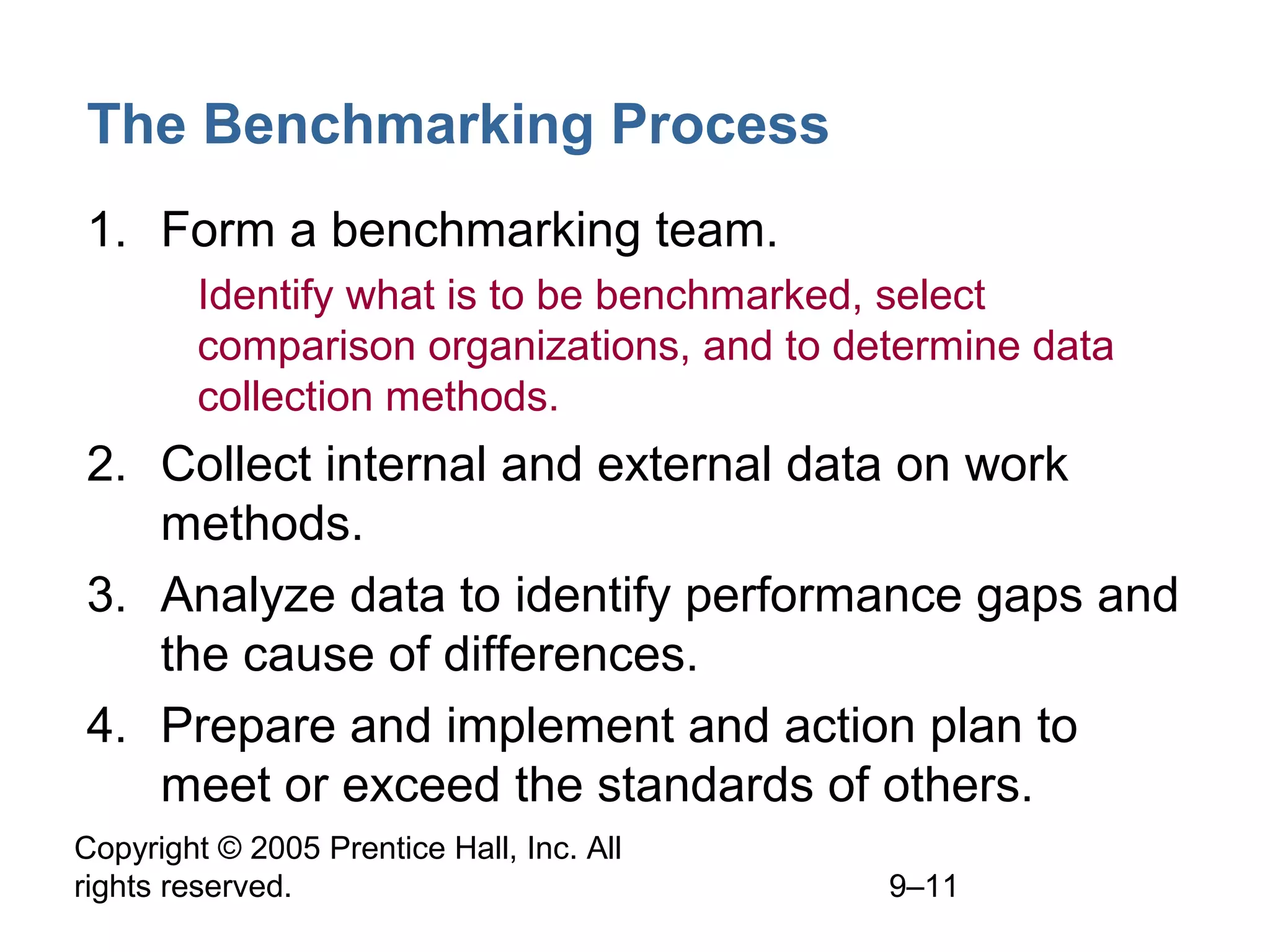 Copyright © 2005 Prentice Hall, Inc. All
rights reserved. 9–11
The Benchmarking Process
1. Form a benchmarking team.
1. Identify what is to be benchmarked, select
comparison organizations, and to determine data
collection methods.
2. Collect internal and external data on work
methods.
3. Analyze data to identify performance gaps and
the cause of differences.
4. Prepare and implement and action plan to
meet or exceed the standards of others.
 