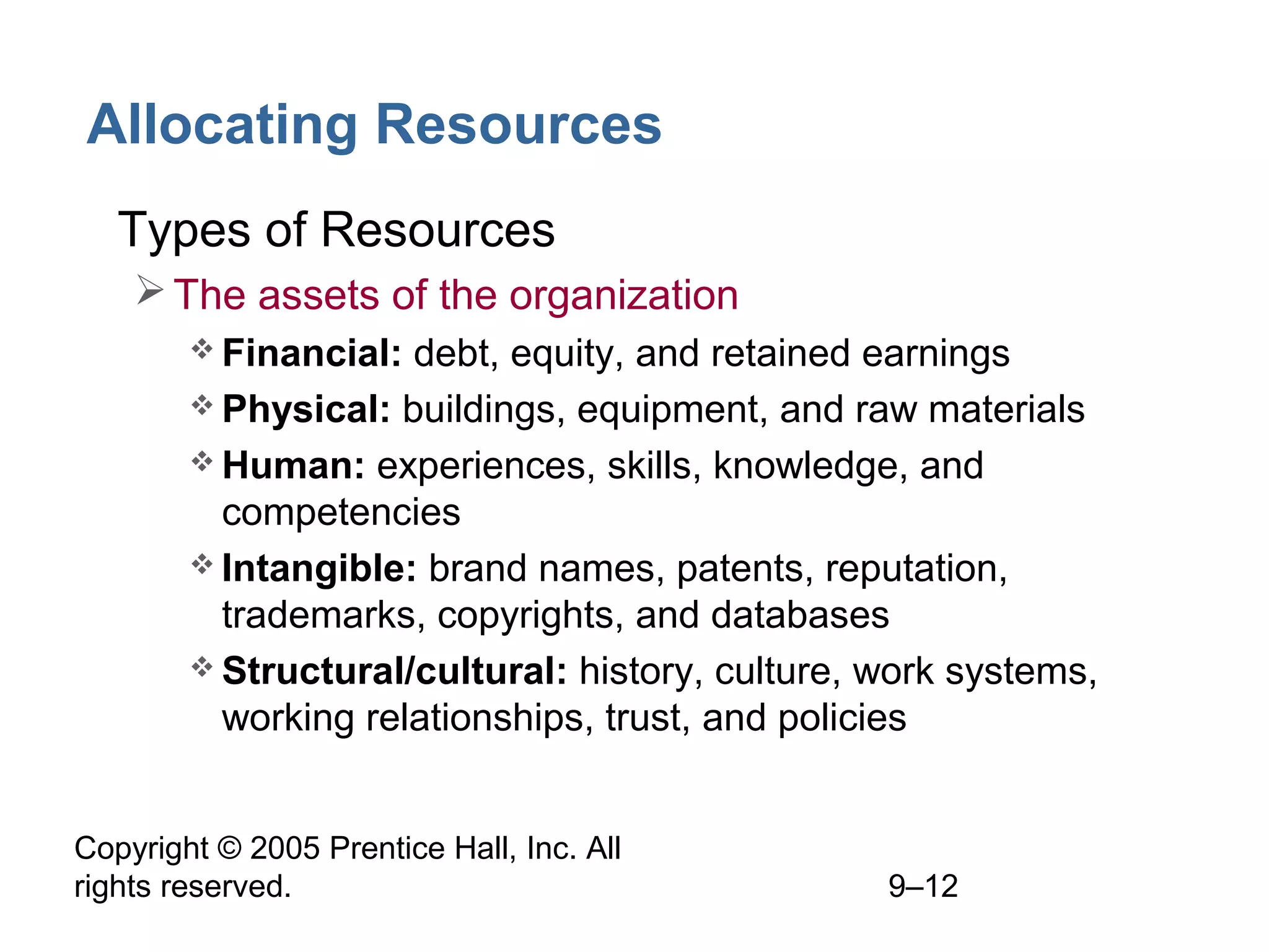 Copyright © 2005 Prentice Hall, Inc. All
rights reserved. 9–12
Allocating Resources
• Types of Resources
The assets of the organization
 Financial: debt, equity, and retained earnings
 Physical: buildings, equipment, and raw materials
 Human: experiences, skills, knowledge, and
competencies
 Intangible: brand names, patents, reputation,
trademarks, copyrights, and databases
 Structural/cultural: history, culture, work systems,
working relationships, trust, and policies
 