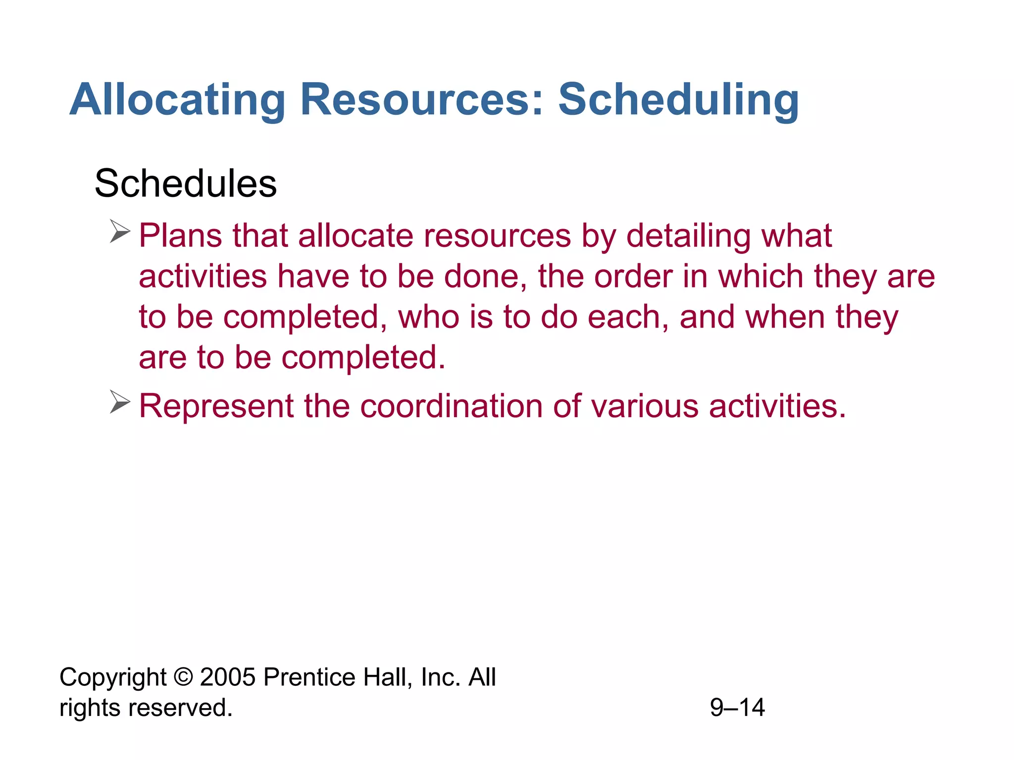 Copyright © 2005 Prentice Hall, Inc. All
rights reserved. 9–14
Allocating Resources: Scheduling
• Schedules
Plans that allocate resources by detailing what
activities have to be done, the order in which they are
to be completed, who is to do each, and when they
are to be completed.
Represent the coordination of various activities.
 