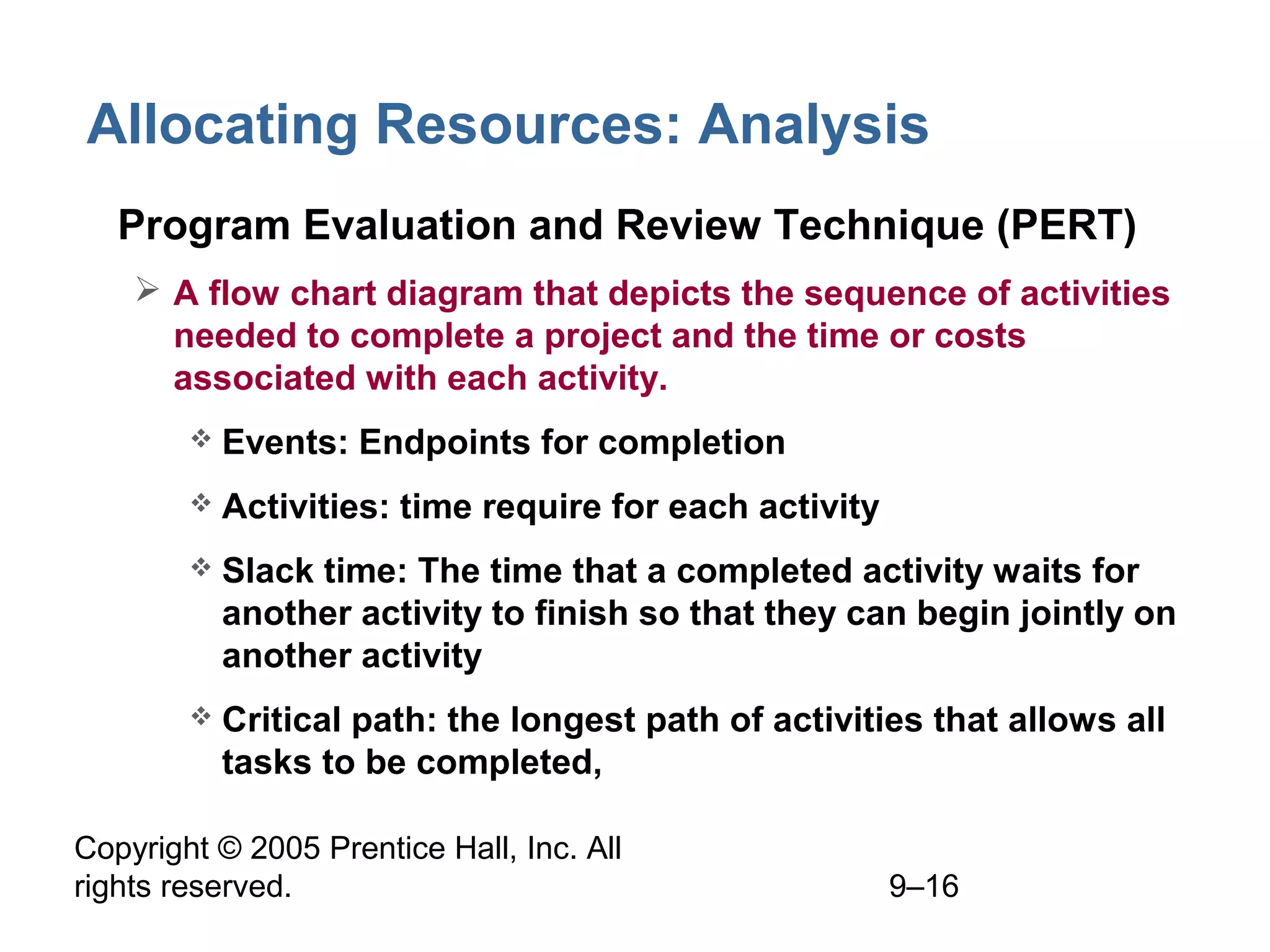 Copyright © 2005 Prentice Hall, Inc. All
rights reserved. 9–16
Allocating Resources: Analysis
• Program Evaluation and Review Technique (PERT)
 A flow chart diagram that depicts the sequence of activities
needed to complete a project and the time or costs
associated with each activity.
 Events: Endpoints for completion
 Activities: time require for each activity
 Slack time: The time that a completed activity waits for
another activity to finish so that they can begin jointly on
another activity
 Critical path: the longest path of activities that allows all
tasks to be completed,
 