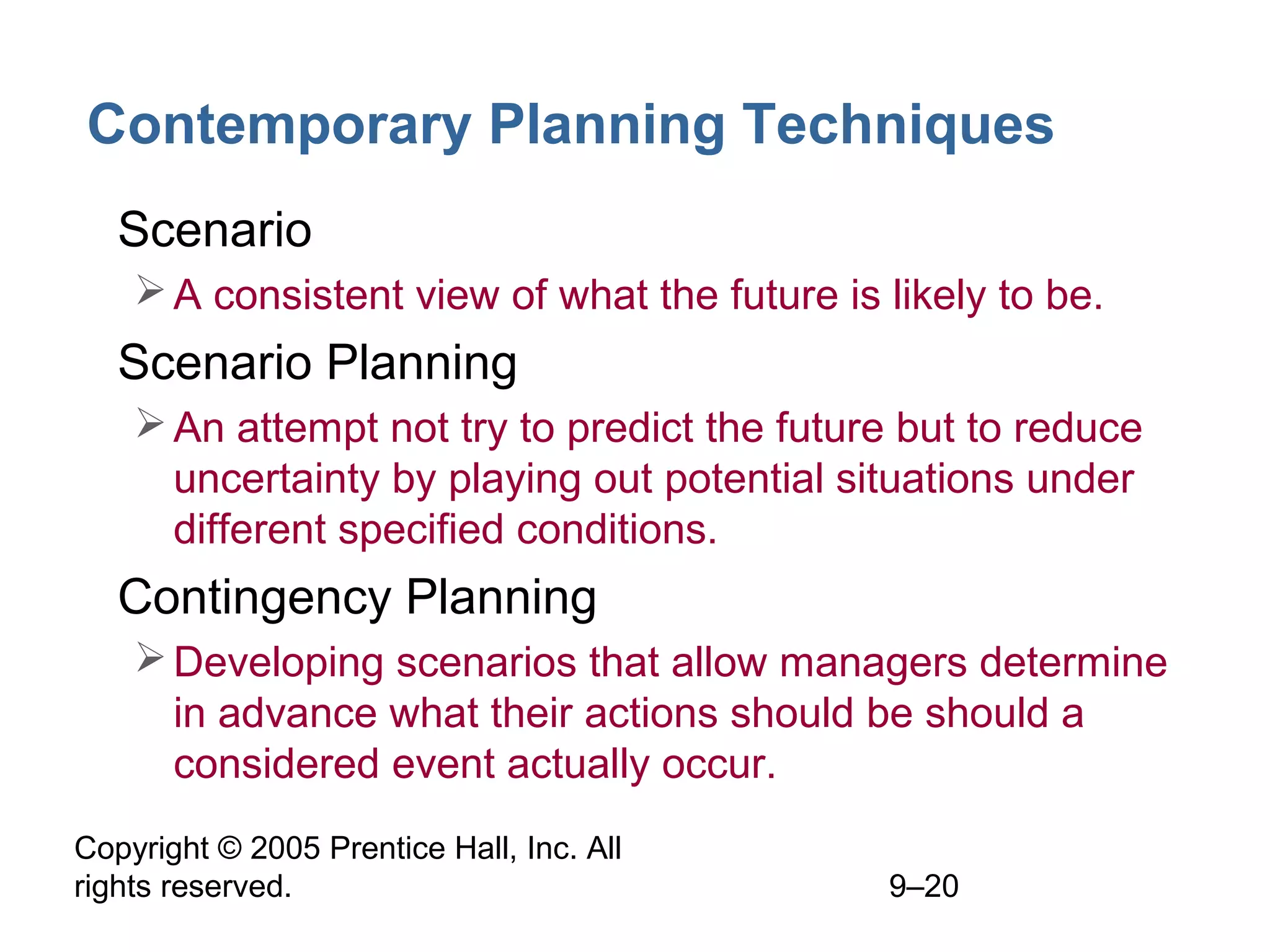 Copyright © 2005 Prentice Hall, Inc. All
rights reserved. 9–20
Contemporary Planning Techniques
• Scenario
A consistent view of what the future is likely to be.
• Scenario Planning
An attempt not try to predict the future but to reduce
uncertainty by playing out potential situations under
different specified conditions.
• Contingency Planning
Developing scenarios that allow managers determine
in advance what their actions should be should a
considered event actually occur.
 