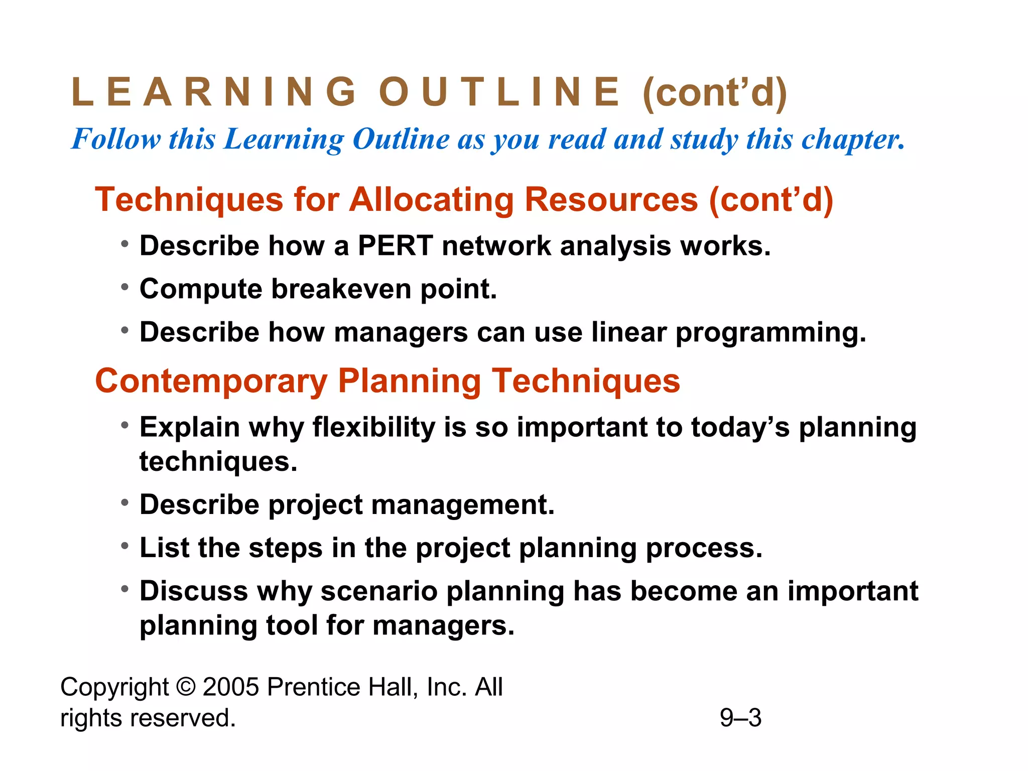 Copyright © 2005 Prentice Hall, Inc. All
rights reserved. 9–3
L E A R N I N G O U T L I N E (cont’d)
Follow this Learning Outline as you read and study this chapter.
Techniques for Allocating Resources (cont’d)
• Describe how a PERT network analysis works.
• Compute breakeven point.
• Describe how managers can use linear programming.
Contemporary Planning Techniques
• Explain why flexibility is so important to today’s planning
techniques.
• Describe project management.
• List the steps in the project planning process.
• Discuss why scenario planning has become an important
planning tool for managers.
 
