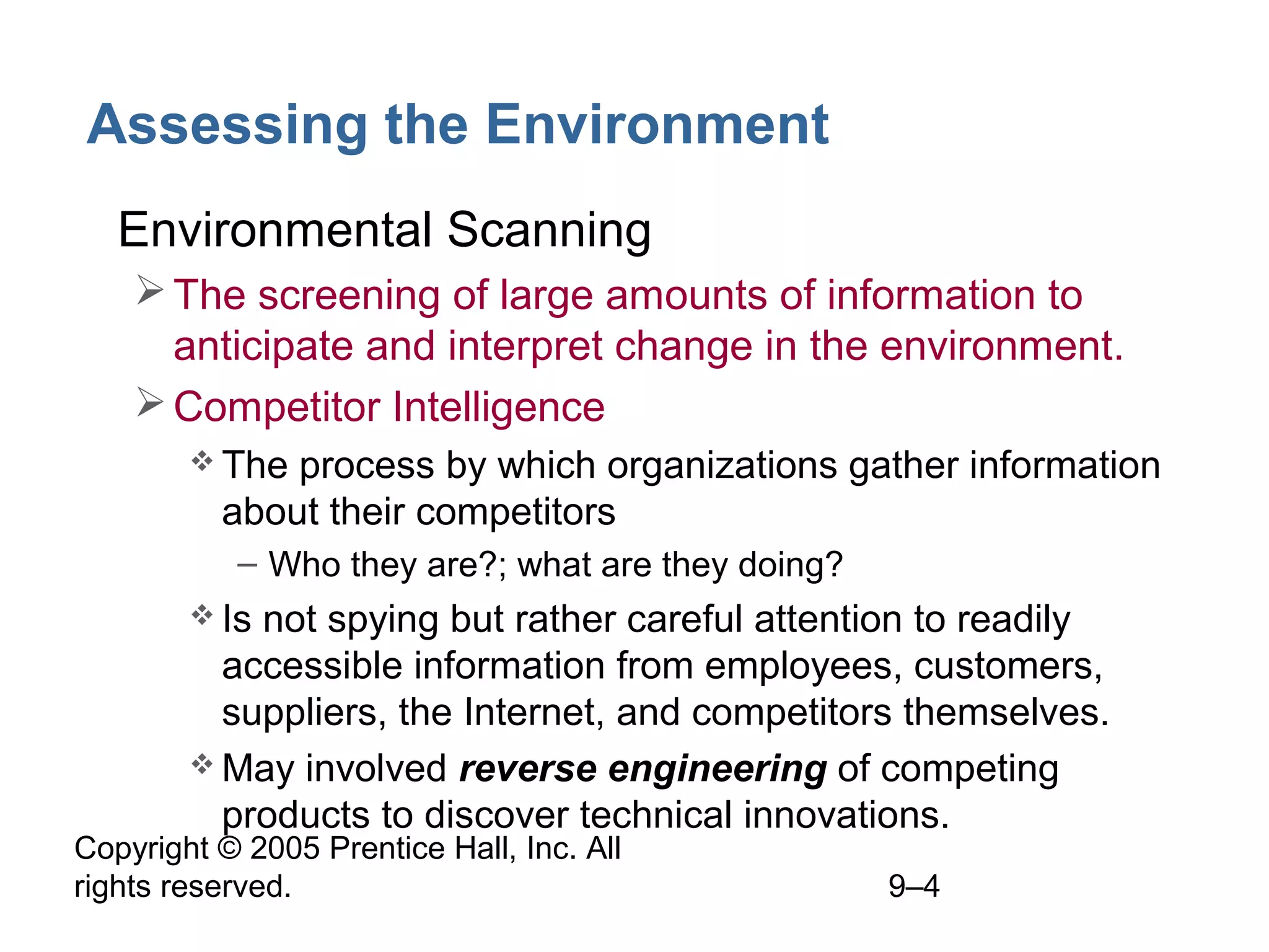 Copyright © 2005 Prentice Hall, Inc. All
rights reserved. 9–4
Assessing the Environment
• Environmental Scanning
The screening of large amounts of information to
anticipate and interpret change in the environment.
Competitor Intelligence
 The process by which organizations gather information
about their competitors
– Who they are?; what are they doing?
 Is not spying but rather careful attention to readily
accessible information from employees, customers,
suppliers, the Internet, and competitors themselves.
 May involved reverse engineering of competing
products to discover technical innovations.
 