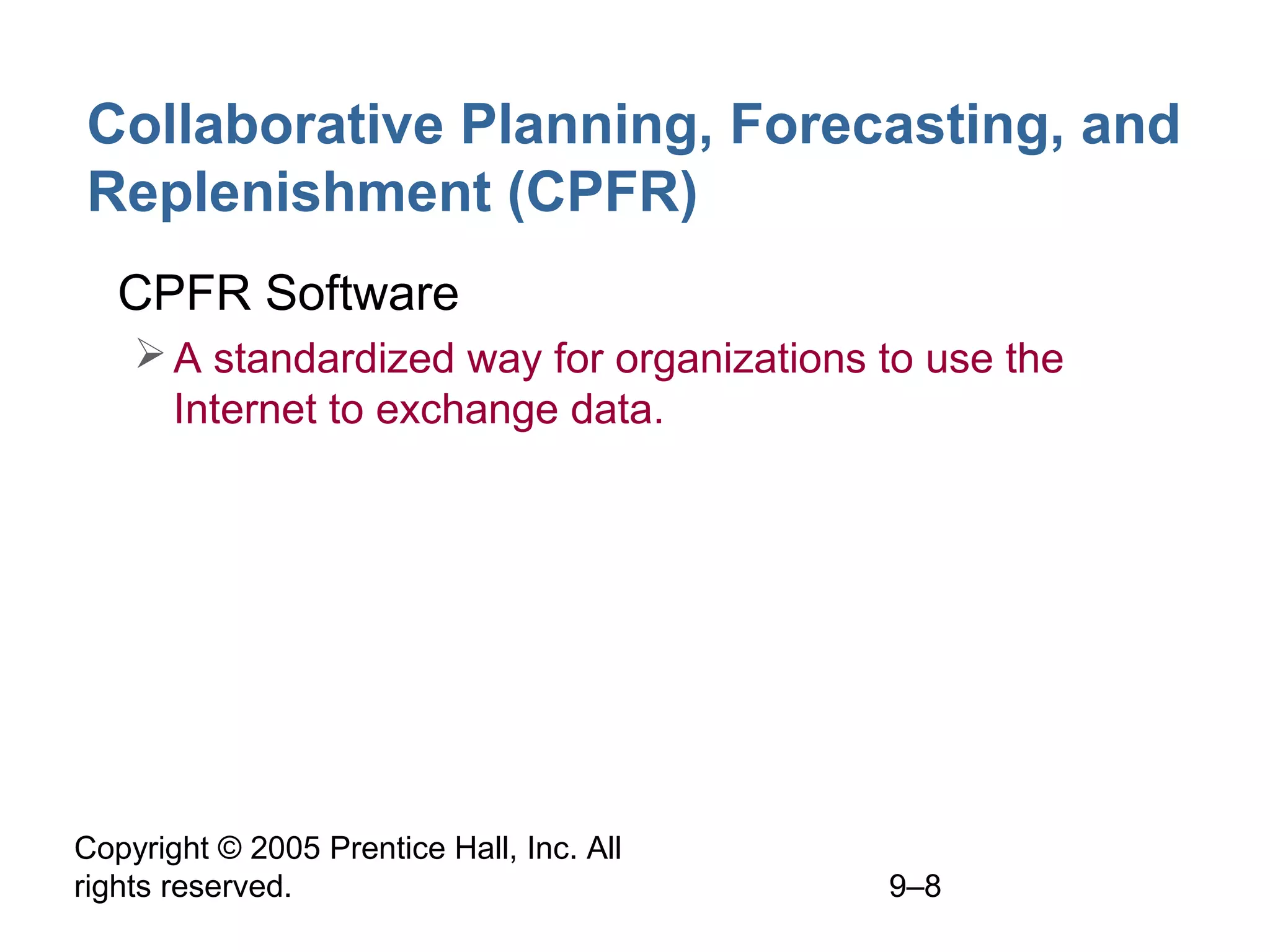 Copyright © 2005 Prentice Hall, Inc. All
rights reserved. 9–8
Collaborative Planning, Forecasting, and
Replenishment (CPFR)
• CPFR Software
A standardized way for organizations to use the
Internet to exchange data.
 