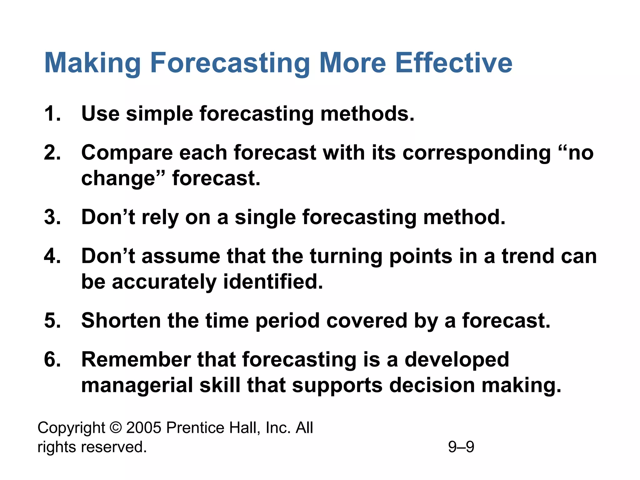 Copyright © 2005 Prentice Hall, Inc. All
rights reserved. 9–9
Making Forecasting More Effective
1. Use simple forecasting methods.
2. Compare each forecast with its corresponding “no
change” forecast.
3. Don’t rely on a single forecasting method.
4. Don’t assume that the turning points in a trend can
be accurately identified.
5. Shorten the time period covered by a forecast.
6. Remember that forecasting is a developed
managerial skill that supports decision making.
 