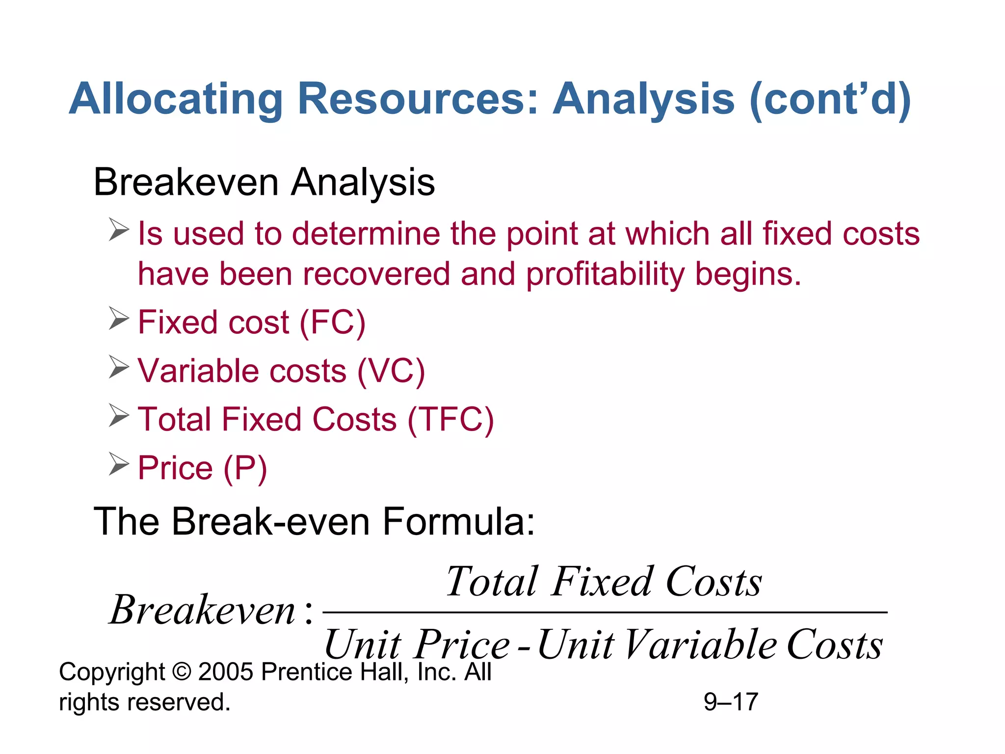 Allocating Resources: Analysis (cont’d)
• Breakeven Analysis
 Is used to determine the point at which all fixed costs
have been recovered and profitability begins.
 Fixed cost (FC)
 Variable costs (VC)
 Total Fixed Costs (TFC)
 Price (P)

• The Break-even Formula:

Total Fixed Costs
Breakeven :
Unit Price - Unit Variable Costs
Copyright © 2005 Prentice Hall, Inc. All
rights reserved.

9–17

 