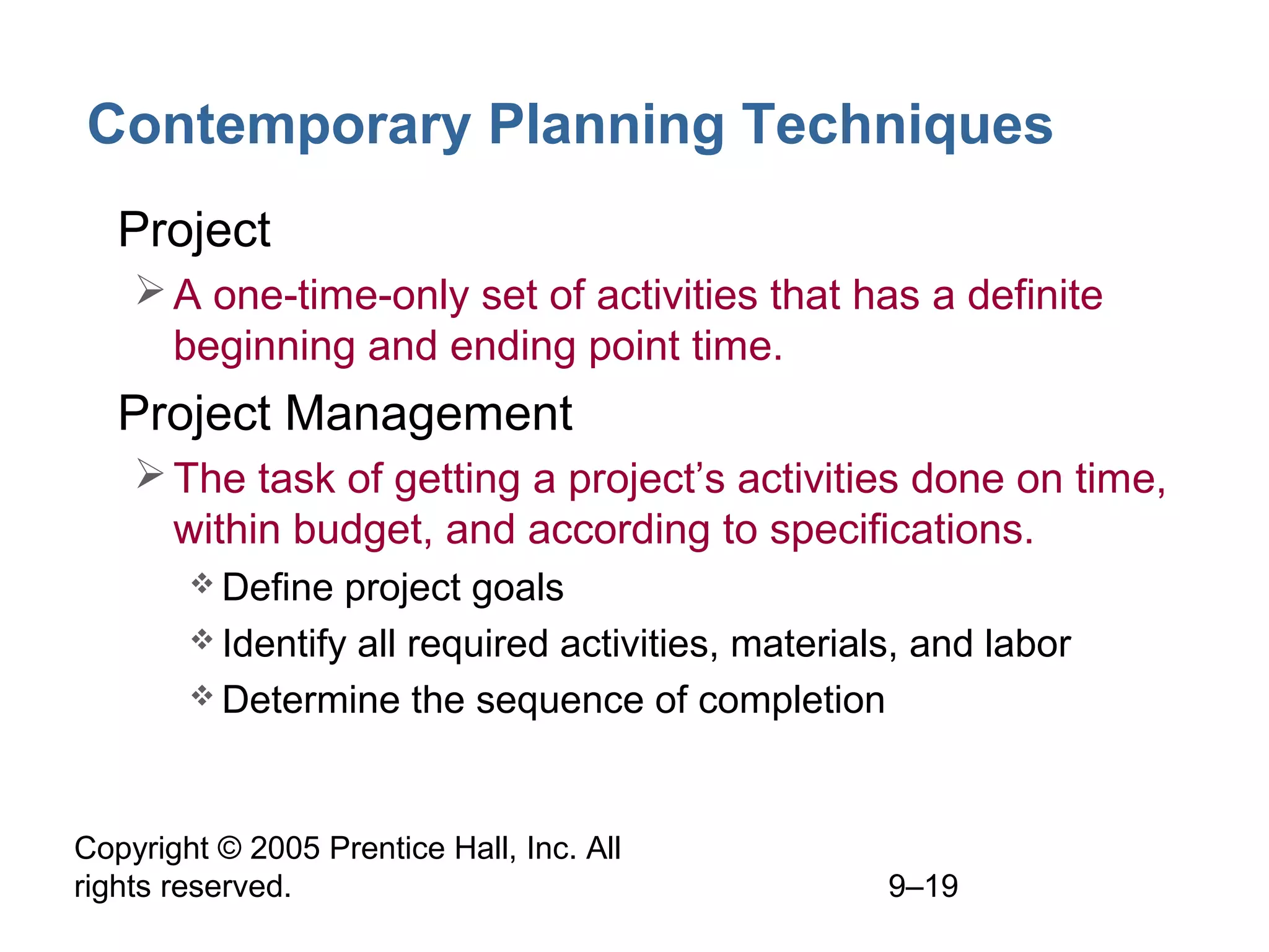 Contemporary Planning Techniques
• Project
 A one-time-only set of activities that has a definite
beginning and ending point time.

• Project Management
 The task of getting a project’s activities done on time,
within budget, and according to specifications.
 Define

project goals
 Identify all required activities, materials, and labor
 Determine the sequence of completion

Copyright © 2005 Prentice Hall, Inc. All
rights reserved.

9–19

 