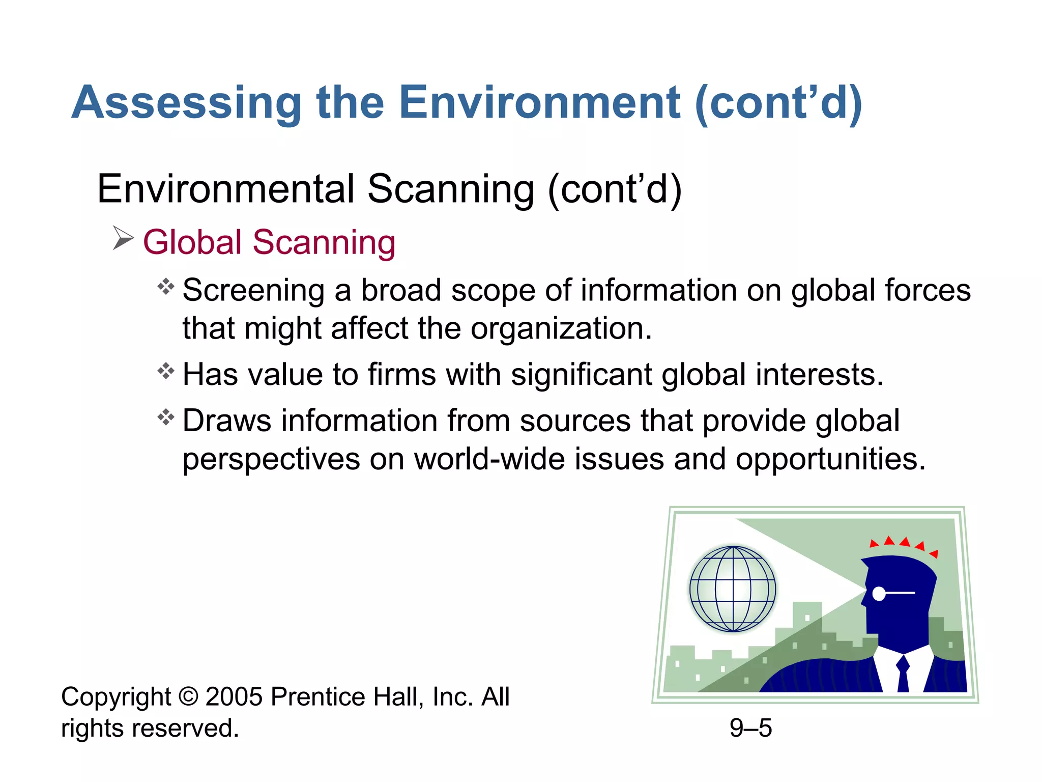 Assessing the Environment (cont’d)
• Environmental Scanning (cont’d)
 Global Scanning
 Screening

a broad scope of information on global forces
that might affect the organization.
 Has value to firms with significant global interests.
 Draws information from sources that provide global
perspectives on world-wide issues and opportunities.

Copyright © 2005 Prentice Hall, Inc. All
rights reserved.

9–5

 
